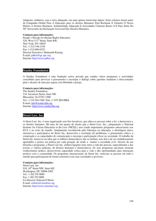 indígenas, mulheres, casa e terra adequada, isto para apenas mencionar alguns. Estes esforços fazem parte
da Campanha Global Para A Educação para os direitos Humanos Para Reclamar E Garantir O Nosso
Direito A Sermos Humanos: Solidariedade, Educação E Actividades Culturais Rumo A E Para Além Do
50º Aniversário da Declaração Universal Dos Direitos Humanos.

Contacto para informações:
People’s Decade for Human Rights Education
526, West 111th Street, Suite #4E
New York, NY 10025
Tel.: 1-212-749-3156
Fax: 1-212-666-6325
Director Executivo: Shulamith Koenig,
E-mail: pdhre@igc.apc.org
Internet: http://www.pdhre.org



Stanley Foundation FF
A Stanley Foundation é uma fundação activa privada que conduz vários programas e actividades
concebidos para provocar o pensamento e encorajar o diálogo sobre questões mundiais e direccionados
para o alcance de uma paz segura com liberdade e justiça.

Contacto para informações:
The Stanley Foundation
216, Sycamore Street, Suite 500
Muscatine, IA 52761-1500
Tel.: 1 319 264 1500 Fax: 1 319 264 0864
E-mail: info@stanleyfdn.org
Internet: http://www.stanleyfdn.org


Street Law, Inc.
A Street Law, Inc. é uma organização sem fins lucrativos, que educa as pessoas sobre a lei, a democracia e
os direitos humanos. Há mais de um quarto de século que a Street Law, Inc., antigamente o National
Institute for Citizen Education in the Law (NICEL), tem criado importantes programas educacionais nos
EUA e no resto do mundo. Amplamente reconhecida pela liderança na educação, a abordagem única,
interactiva e participativa da Street Inc. desenvolve a resolução de problemas, o pensamento crítico, a
cooperação e as capacidades de comunicação e encoraja a participação eficaz na sociedade. O trabalho da
Street Inc. baseia-se na ideia que os hábitos democráticos não se herdam, mas têm é de ser cuidadosamente
aprendidos e postos em prática por cada geração, de modo a manter a sociedade civil. Através da sua
filosofia e programas, a Street Law Inc. elabora ligações reais entre a vida das pessoas, especialmente a dos
jovens, e valores judiciais, de direitos humanos e democráticos. Os seus programas nacionais ensinam
conhecimento prático, desenvolvem capacidade crítica para a vida e dão oportunidades para interacção
positiva com a comunidade. Os programas internacionais da Street Inc. motivam as pessoas em todo o
mundo para participarem de forma construtiva nas suas sociedades e governos.

Contacto para informações:
Street Law, Inc.
918, 16th Street NW, Suite 602
Washington, DC 20006-2902
Tel.: 1 202 293 0088
Fax: 1 202 293 0089
Co-Director: Edward O’Brien
E-mail: eobrien@streetlaw.org
Internet: http://www.streetlaw.org




                                                                                                         148
 