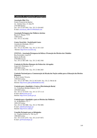 Contactos de organizações portuguesas
Associação Olho Vivo
Centro Comercial de Queluz
Av. António Enes, 31, Sala F8
2745-068 Queluz
Tel.: 351 21 435 3810 Fax: 351 21 436 6483
E-mail: associacao_olhovivo@hotmail.com

Associação Portuguesa das Mulheres Juristas
Rua de S. Marçal, 77/79
1200 Lisboa
Tel.: 351 21 342 4582

Centro Norte/Sul – North/South Centre
Avenida da Liberdade, 229, 4.°
1250-142 Lisboa
Tel.: 351 21 352 4954 Fax: 351 21 353 1329
Internet: http://www.nscentre.org

CIVITAS – Associação Portuguesa da Defesa e Promoção dos Direitos dos Cidadãos
Rua Estorninho, Loja O-P
Quinta da Bicuda
2750-686 Cascais
Tel.: 351 21 484 1408 Fax: 351 21 482 1948

Comissão de Direitos Humanos da Ordem dos Advogados
Largo de S. Domingos, 14, 1.º
1669-060 Lisboa
Tel.: 351 21 882 3550 Fax: 351 21 886 2403

Comissão Nacional para a Comemoração da Década das Nações unidas para a Educação dos Direitos
Humanos
R. Prof. Gomes Teixeira
1399-022 Lisboa
Tel.: 351 21 397 7001 / 351 21 392 76 00 Fax: 351 21 396 84 48
Internet: http://www.gddc.pt/dh/dudh/inex.htm

Comissão para a Igualdade e Contra a Discriminação Racial
Av. Columbano Bordalo Pinheiro, 86, 8.º
1070-065 Lisboa
Tel.: 351 21 721 0210 Fax: 351 21 727 11 43
E-mail: info@acime.gov.pt
Internet: http://www.acime.gov.pt
##3§§§4
Comissão para a Igualdade e para os Direitos das Mulheres
Av. da República, 32, 1.º
1050-193 Lisboa
Tel.: 351 21 798 3000 Fax: 351 21 798 3098
E-mail: cidm@mail.telepac.pt
Internet: http://www.cidm.pt

Conselho Português para os Refugiados
Av. Vergílio Ferreira, Lt. 764, Lg. D
1900-864 Lisboa
Tel.: 351 21 831 4372 Fax: 351 21 837 5072
E-mail: cpr@mail.telepac.pt


                                                                                         149
 