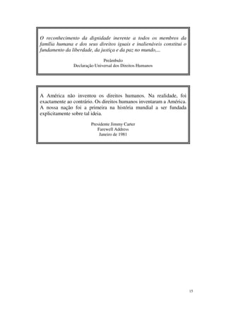 O reconhecimento da dignidade inerente a todos os membros da
família humana e dos seus direitos iguais e inalienáveis constitui o
fundamento da liberdade, da justiça e da paz no mundo,...

                              Preâmbulo
               Declaração Universal dos Direitos Humanos




A América não inventou os direitos humanos. Na realidade, foi
exactamente ao contrário. Os direitos humanos inventaram a América.
A nossa nação foi a primeira na história mundial a ser fundada
explicitamente sobre tal ideia.

                        Presidente Jimmy Carter
                           Farewell Address
                            Janeiro de 1981




                                                                       15
 
