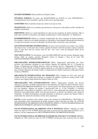 ESTADOS MEMBROS: Países membros das Nações Unidas.

ESTADO(S) PARTE(S): Os países que RATIFICARAM um PACTO ou uma CONVENÇÃO e
consequentemente estão vinculados a agir de acordo com as suas disposições.

GENOCÍDIO: Morte sistemática de pessoas, devido à sua raça ou etnia.

INALIENÁVEL: Refere-se aos direitos que pertencem a cada pessoa e não podem ser-lhes retirados em
qualquer circunstância.

INDIVISÍVEL: Refere-se à igual importância de cada uma das categorias de direitos humanos. Não se
pode negar um direito a uma pessoa, por alguém considerar que é “menos importante” ou “dispensável”.

INTERDEPENDENTE: Refere-se à estrutura complementar das várias categorias de direitos humanos.
Por exemplo, o direito de um cidadão participar na vida política é directamente influenciado pelo direito de
se expressar livremente, ter acesso à educação e até mesmo obter o necessário a uma vida digna.

LEI CONSUETUDINÁRIA INTERNACIONAL: Lei que se torna vinculativa nos estados e que, embora
não esteja escrita, se torna parte dos costumes; quando um número suficiente de países começa a proceder
como se algo fosse uma lei, torna-se uma lei “por uso”; esta é uma das principais fontes da lei
internacional.

NÃO VINCULATIVO: Um documento, como uma DECLARAÇÃO, que não acarreta obrigações legais
formais. Pode, no entanto, acarretar obrigações morais ou alcançar a força da lei como LEI
CONSUETUDINÁRIA INTERNACIONAL.

ORGANIZAÇÕES INTERGOVERNAMENTAIS (OIGs): Organizações patrocinadas por vários
governos, que pretendem coordenar os seus esforços; algumas são regionais (por ex., o Conselho da
Europa, a Organização da Unidade Africana), outras são alianças (por ex., Organização do Tratado do
Atlântico do Norte, OTAN ou NATO); algumas dedicam-se a um objectivo específico (por ex., o Centro
para os Direitos Humanos das Nações Unidas e a Organização das Nações Unidas para a Educação, Ciência
e Cultura, UNESCO).

ORGANIZAÇÃO INTERNACIONAL DO TRABALHO (OIT): Fundada em 1919 como parte do
Tratado de Paz de Versalhes para melhorar as condições de trabalho e promover a justiça social; a OIT
tornou-se uma Agência Especializada das Nações Unidas em 1946.

ORGANIZAÇÕES NÃO GOVERNAMENTAIS (ONGs): Organizações formadas por pessoas
exteriores ao governo. As ONGs supervisionam os procedimentos dos órgãos de direitos humanos como a
COMISSÃO DE DIREITOS HUMANOS e são os “cães de guarda” dos direitos humanos que caem dentro
dos seus mandatos. Algumas são grandes e internacionais (por ex., a Cruz Vermelha e a Amnistia
Internacional); outras podem ser pequenas e locais (por ex., uma organização para defender pessoas com
deficiência numa determinada cidade; uma liga para promover os direitos das mulheres num campo de
refugiados). As ONGs desempenham um papel importante ao influenciar a política das Nações Unidas e
muitas delas têm estatuto de consultores oficiais nesta organização

PACTO: Acordo vinculativo entre estados; usado como sinónimo de CONVENÇÃO e TRATADO. Os
mais importantes pactos internacionais de direitos humanos, ambos aprovados em 1966, são o PACTO
INTERNACIONAL DE DIREITOS CIVIS E POLÍTICOS (PIDCP) e o PACTO INTERNACIONAL DE
DIREITOS ECONÓMICOS, SOCIAIS E CULTURAIS (PIDESC).

PACTO INTERNACIONAL DE DIREITOS CIVIS E POLÍTICOS (PIDCP): Adoptado em 1966,
entrou em vigor em 1976. O PIDCP declara que todas as pessoas têm um amplo leque de direitos civis e
políticos. Um dos componentes da CARTA INTERNACIONAL DE DIREITOS HUMANOS.

PACTO INTERNACIONAL DE DIREITOS ECONÓMICOS, SOCIAIS E CULTURAIS (PIDESC):
Adoptado em 1966, entrou em vigor em 1976. O PIDESC declara que todas as pessoas têm um amplo




                                                                                                        154
 