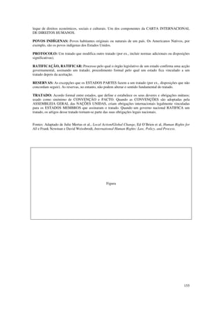 leque de direitos económicos, sociais e culturais. Um dos componentes da CARTA INTERNACIONAL
DE DIREITOS HUMANOS.

POVOS INDÍGENAS: Povos habitantes originais ou naturais de um país. Os Americanos Nativos, por
exemplo, são os povos indígenas dos Estados Unidos.

PROTOCOLO: Um tratado que modifica outro tratado (por ex., incluir normas adicionais ou disposições
significativas).

RATIFICAÇÃO, RATIFICAR: Processo pelo qual o órgão legislativo de um estado confirma uma acção
governamental, assinando um tratado; procedimento formal pelo qual um estado fica vinculado a um
tratado depois da aceitação.

RESERVAS: As excepções que os ESTADOS PARTES fazem a um tratado (por ex., disposições que não
concordam seguir). As reservas, no entanto, não podem alterar o sentido fundamental do tratado.

TRATADO: Acordo formal entre estados, que define e estabelece os seus deveres e obrigações mútuos;
usado como sinónimo de CONVENÇÃO e PACTO. Quando as CONVENÇÕES são adoptadas pela
ASSEMBLEIA GERAL das NAÇÕES UNIDAS, criam obrigações internacionais legalmente vinculadas
para os ESTADOS MEMBROS que assinaram o tratado. Quando um governo nacional RATIFICA um
tratado, os artigos desse tratado tornam-se parte das suas obrigações legais nacionais.


Fontes: Adaptado de Julie Mertus et al., Local Action/Global Change, Ed O’Brien et al, Human Rights for
All e Frank Newman e David Weissbrodt, International Human Rights: Law, Policy, and Process.




                                                Figura




                                                                                                   155
 