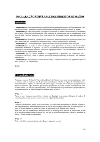 DECLARAÇÃO UNIVERSAL DOS DIREITOS HUMANOS

Preâmbulo

Considerando que o reconhecimento da dignidade inerente a todos os membros da família humana e dos
seus direitos iguais e inalienáveis constitui o fundamento da liberdade, da justiça e da paz no mundo;
Considerando que o desconhecimento e o desprezo dos direitos do homem conduziram a actos de barbárie
que revoltam a consciência da Humanidade e que o advento de um mundo em que os seres humanos sejam
livres de falar e de crer, libertos do terror e da miséria, foi proclamado como a mais alta inspiração do
homem;
Considerando que é essencial a protecção dos direitos do homem através de um regime de direito, para
que o homem não seja compelido, em supremo recurso, à revolta contra a tirania e a opressão;
Considerando que é essencial encorajar o desenvolvimento de relações amistosas entre as nações;
Considerando que, na Carta, os povos das Nações Unidas proclamam, de novo, a sua fé nos direitos
fundamentais do homem, na dignidade e no valor da pessoa humana, na igualdade de direitos dos homens e
das mulheres e se declaram resolvidos a favorecer o progresso social e a instaurar melhores condições de
vida dentro de uma liberdade mais ampla;
Considerando que os Estados membros se comprometeram a promover, em cooperação com a
Organização das Nações Unidas, o respeito universal e efectivo dos direitos do homem e das liberdades
fundamentais;
Considerando que uma concepção comum destes direitos e liberdades é da mais alta importância para dar
plena satisfação a tal compromisso:

Assim,




A Assembleia Geral
Proclama a presente Declaração Universal dos Direitos do Homem como ideal comum a atingir por todos
os povos e todas as nações, a fim de que todos os indivíduos e todos os órgãos da sociedade, tendo-a
constantemente no espírito, se esforcem, pelo ensino e pela educação, por desenvolver o respeito desses
direitos e liberdades e por promover, por medidas progressivas de ordem nacional e internacional, o seu
reconhecimento e a sua aplicação universais e efectivos tanto entre as populações dos próprios Estados
membros como entre as dos territórios colocados sob a sua jurisdição.

Artigo 1.º
Todos os seres humanos nascem livres e iguais em dignidade e em direitos. Dotados de razão e de
consciência, devem agir uns para com os outros em espírito de fraternidade.

Artigo 2.º
Todos os seres humanos podem invocar os direitos e as liberdades proclamados na presente Declaração,
sem distinção alguma, nomeadamente de raça, de cor, de sexo, de língua, de religião, de opinião política ou
outra, de origem nacional ou social, de fortuna, de nascimento ou de qualquer outra situação.
Além disso, não será feita nenhuma distinção fundada no estatuto político, jurídico ou internacional do país
ou do território da naturalidade da pessoa, seja esse país ou território independente, sob tutela, autónomo ou
sujeito a alguma limitação de soberania.

Artigo 3.º
Todo o indivíduo tem direito à vida, à liberdade e à segurança pessoal.




                                                                                                          156
 