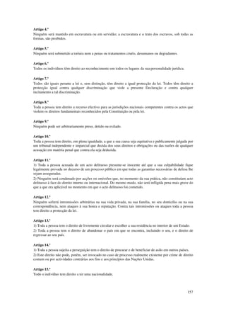Artigo 4.º
Ninguém será mantido em escravatura ou em servidão; a escravatura e o trato dos escravos, sob todas as
formas, são proibidos.

Artigo 5.º
Ninguém será submetido a tortura nem a penas ou tratamentos cruéis, desumanos ou degradantes.

Artigo 6.º
Todos os indivíduos têm direito ao reconhecimento em todos os lugares da sua personalidade jurídica.

Artigo 7.º
Todos são iguais perante a lei e, sem distinção, têm direito a igual protecção da lei. Todos têm direito a
protecção igual contra qualquer discriminação que viole a presente Declaração e contra qualquer
incitamento a tal discriminação.

Artigo 8.º
Toda a pessoa tem direito a recurso efectivo para as jurisdições nacionais competentes contra os actos que
violem os direitos fundamentais reconhecidos pela Constituição ou pela lei.

Artigo 9.º
Ninguém pode ser arbitrariamente preso, detido ou exilado.

Artigo 10.º
Toda a pessoa tem direito, em plena igualdade, a que a sua causa seja equitativa e publicamente julgada por
um tribunal independente e imparcial que decida dos seus direitos e obrigações ou das razões de qualquer
acusação em matéria penal que contra ela seja deduzida.

Artigo 11.º
1) Toda a pessoa acusada de um acto delituoso presume-se inocente até que a sua culpabilidade fique
legalmente provada no decurso de um processo público em que todas as garantias necessárias de defesa lhe
sejam asseguradas.
2) Ninguém será condenado por acções ou omissões que, no momento da sua prática, não constituíam acto
delituoso à face do direito interno ou internacional. Do mesmo modo, não será infligida pena mais grave do
que a que era aplicável no momento em que o acto delituoso foi cometido.

Artigo 12.º
Ninguém sofrerá intromissões arbitrárias na sua vida privada, na sua família, no seu domicílio ou na sua
correspondência, nem ataques à sua honra e reputação. Contra tais intromissões ou ataques toda a pessoa
tem direito a protecção da lei.

Artigo 13.º
1) Toda a pessoa tem o direito de livremente circular e escolher a sua residência no interior de um Estado.
2) Toda a pessoa tem o direito de abandonar o país em que se encontra, incluindo o seu, e o direito de
regressar ao seu país.

Artigo 14.º
1) Toda a pessoa sujeita a perseguição tem o direito de procurar e de beneficiar de asilo em outros países.
2) Este direito não pode, porém, ser invocado no caso de processo realmente existente por crime de direito
comum ou por actividades contrárias aos fins e aos princípios das Nações Unidas.

Artigo 15.º
Todo o indivíduo tem direito a ter uma nacionalidade.



                                                                                                       157
 