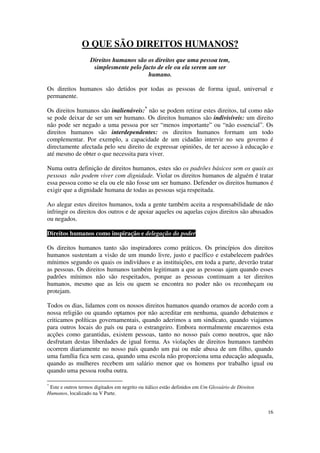O QUE SÃO DIREITOS HUMANOS?
                    Direitos humanos são os direitos que uma pessoa tem,
                     simplesmente pelo facto de ele ou ela serem um ser
                                         humano.

Os direitos humanos são detidos por todas as pessoas de forma igual, universal e
permanente.

Os direitos humanos são inalienáveis:* não se podem retirar estes direitos, tal como não
se pode deixar de ser um ser humano. Os direitos humanos são indivisíveis: um direito
não pode ser negado a uma pessoa por ser “menos importante” ou “não essencial”. Os
direitos humanos são interdependentes: os direitos humanos formam um todo
complementar. Por exemplo, a capacidade de um cidadão intervir no seu governo é
directamente afectada pelo seu direito de expressar opiniões, de ter acesso à educação e
até mesmo de obter o que necessita para viver.

Numa outra definição de direitos humanos, estes são os padrões básicos sem os quais as
pessoas não podem viver com dignidade. Violar os direitos humanos de alguém é tratar
essa pessoa como se ela ou ele não fosse um ser humano. Defender os direitos humanos é
exigir que a dignidade humana de todas as pessoas seja respeitada.

Ao alegar estes direitos humanos, toda a gente também aceita a responsabilidade de não
infringir os direitos dos outros e de apoiar aqueles ou aquelas cujos direitos são abusados
ou negados.

Direitos humanos como inspiração e delegação do poder

Os direitos humanos tanto são inspiradores como práticos. Os princípios dos direitos
humanos sustentam a visão de um mundo livre, justo e pacífico e estabelecem padrões
mínimos segundo os quais os indivíduos e as instituições, em toda a parte, deverão tratar
as pessoas. Os direitos humanos também legitimam a que as pessoas ajam quando esses
padrões mínimos não são respeitados, porque as pessoas continuam a ter direitos
humanos, mesmo que as leis ou quem se encontra no poder não os reconheçam ou
protejam.

Todos os dias, lidamos com os nossos direitos humanos quando oramos de acordo com a
nossa religião ou quando optamos por não acreditar em nenhuma, quando debatemos e
criticamos políticas governamentais, quando aderimos a um sindicato, quando viajamos
para outros locais do país ou para o estrangeiro. Embora normalmente encaremos esta
acções como garantidas, existem pessoas, tanto no nosso país como noutros, que não
desfrutam destas liberdades de igual forma. As violações de direitos humanos também
ocorrem diariamente no nosso país quando um pai ou mãe abusa de um filho, quando
uma família fica sem casa, quando uma escola não proporciona uma educação adequada,
quando as mulheres recebem um salário menor que os homens por trabalho igual ou
quando uma pessoa rouba outra.

*
 Este e outros termos digitados em negrito ou itálico estão definidos em Um Glossário de Direitos
Humanos, localizado na V Parte.


                                                                                                    16
 