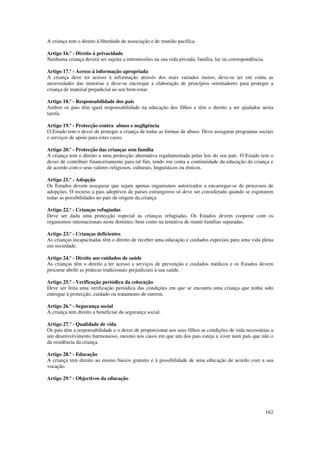 A criança tem o direito à liberdade de associação e de reunião pacífica.

Artigo 16.º - Direito à privacidade
Nenhuma criança deverá ser sujeita a intromissões na sua vida privada, família, lar ou correspondência.

Artigo 17.º - Acesso à informação apropriada
A criança deve ter acesso à informação através dos mais variados meios; deve-se ter em conta as
necessidades das minorias e deve-se encorajar a elaboração de princípios orientadores para proteger a
criança de material prejudicial ao seu bem-estar.

Artigo 18.º - Responsabilidade dos pais
Ambos os pais têm igual responsabilidade na educação dos filhos e têm o direito a ser ajudados nesta
tarefa.

Artigo 19.º - Protecção contra abuso e negligência
O Estado tem o dever de proteger a criança de todas as formas de abuso. Deve assegurar programas sociais
e serviços de apoio para estes casos.

Artigo 20.º - Protecção das crianças sem família
A criança tem o direito a uma protecção alternativa regulamentada pelas leis do seu país. O Estado tem o
dever de contribuir financeiramente para tal fim, tendo em conta a continuidade da educação da criança e
de acordo com o seus valores religiosos, culturais, linguísticos ou étnicos.

Artigo 21.º - Adopção
Os Estados devem assegurar que sejam apenas organismos autorizados a encarregar-se de processos de
adopções. O recurso a pais adoptivos de países estrangeiros só deve ser considerado quando se esgotarem
todas as possibilidades no país de origem da criança.

Artigo 22.º - Crianças refugiadas
Deve ser dada uma protecção especial às crianças refugiadas. Os Estados devem cooperar com os
organismos internacionais neste domínio, bem como na tentativa de reunir famílias separadas.

Artigo 23.º - Crianças deficientes
As crianças incapacitadas têm o direito de receber uma educação e cuidados especiais para uma vida plena
em sociedade.

Artigo 24.º - Direito aos cuidados de saúde
As crianças têm o direito a ter acesso a serviços de prevenção e cuidados médicos e os Estados devem
procurar abolir as práticas tradicionais prejudiciais à sua saúde.

Artigo 25.º - Verificação periódica da colocação
Deve ser feita uma verificação periódica das condições em que se encontra uma criança que tenha sido
entregue à protecção, cuidado ou tratamento de outrem.

Artigo 26.º - Segurança social
A criança tem direito a beneficiar da segurança social.

Artigo 27.º - Qualidade de vida
Os pais têm a responsabilidade e o dever de proporcionar aos seus filhos as condições de vida necessárias a
um desenvolvimento harmonioso, mesmo nos casos em que um dos pais esteja a viver num país que não o
da residência da criança.

Artigo 28.º - Educação
A criança tem direito ao ensino básico gratuito e à possibilidade de uma educação de acordo com a sua
vocação.

Artigo 29.º - Objectivos da educação




                                                                                                          162
 