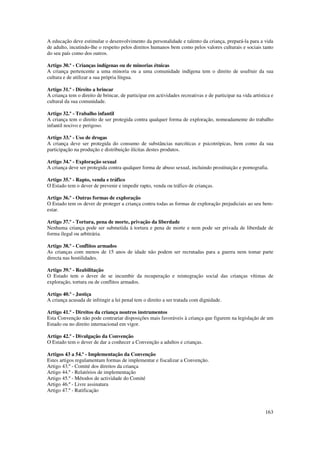A educação deve estimular o desenvolvimento da personalidade e talento da criança, prepará-la para a vida
de adulto, incutindo-lhe o respeito pelos direitos humanos bem como pelos valores culturais e sociais tanto
do seu país como dos outros.

Artigo 30.º - Crianças indígenas ou de minorias étnicas
A criança pertencente a uma minoria ou a uma comunidade indígena tem o direito de usufruir da sua
cultura e de utilizar a sua própria língua.

Artigo 31.º - Direito a brincar
A criança tem o direito de brincar, de participar em actividades recreativas e de participar na vida artística e
cultural da sua comunidade.

Artigo 32.º - Trabalho infantil
A criança tem o direito de ser protegida contra qualquer forma de exploração, nomeadamente do trabalho
infantil nocivo e perigoso.

Artigo 33.º - Uso de drogas
A criança deve ser protegida do consumo de substâncias narcóticas e psicotrópicas, bem como da sua
participação na produção e distribuição ilícitas destes produtos.

Artigo 34.º - Exploração sexual
A criança deve ser protegida contra qualquer forma de abuso sexual, incluindo prostituição e pornografia.

Artigo 35.º - Rapto, venda e tráfico
O Estado tem o dever de prevenir e impedir rapto, venda ou tráfico de crianças.

Artigo 36.º - Outras formas de exploração
O Estado tem os dever de proteger a criança contra todas as formas de exploração prejudiciais ao seu bem-
estar.

Artigo 37.º - Tortura, pena de morte, privação da liberdade
Nenhuma criança pode ser submetida à tortura e pena de morte e nem pode ser privada de liberdade de
forma ilegal ou arbitrária.

Artigo 38.º - Conflitos armados
As crianças com menos de 15 anos de idade não podem ser recrutadas para a guerra nem tomar parte
directa nas hostilidades.

Artigo 39.º - Reabilitação
O Estado tem o dever de se incumbir da recuperação e reintegração social das crianças vítimas de
exploração, tortura ou de conflitos armados.

Artigo 40.º - Justiça
A criança acusada de infringir a lei penal tem o direito a ser tratada com dignidade.

Artigo 41.º - Direitos da criança noutros instrumentos
Esta Convenção não pode contrariar disposições mais favoráveis à criança que figurem na legislação de um
Estado ou no direito internacional em vigor.

Artigo 42.º - Divulgação da Convenção
O Estado tem o dever de dar a conhecer a Convenção a adultos e crianças.

Artigos 43 a 54.º - Implementação da Convenção
Estes artigos regulamentam formas de implementar e fiscalizar a Convenção.
Artigo 43.º - Comité dos direitos da criança
Artigo 44.º - Relatórios de implementação
Artigo 45.º - Métodos de actividade do Comité
Artigo 46.º - Livre assinatura
Artigo 47.º - Ratificação



                                                                                                            163
 