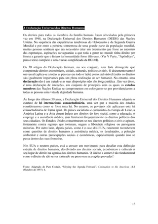 A Declaração Universal dos Direitos Humanos

Os direitos para todos os membros da família humana foram articulados pela primeira
vez em 1948, na Declaração Universal dos Direitos Humanos (DUDH) das Nações
Unidas. Na sequência das experiências tenebrosas do Holocausto e da Segunda Guerra
Mundial e por entre a pobreza tormentosa de uma grande parte da população mundial,
muitas pessoas sentiram que era necessário criar um documento que fosse ao encontro
das esperanças, aspirações salvaguardas a que toda a gente no mundo tinha direito por
forma a garantir que o futuro da humanidade fosse diferente. (Ver V Parte, “Apêndices”,
para o texto completo e uma versão simplificada da DUDH).

Os 30 artigos da Declaração formam, no seu conjunto, uma lista abrangente que
compreende direitos económicos, sociais, culturais, políticos e civis. O documento tanto é
universal (aplica-se a todas as pessoas em todo o lado) como indivisível (todos os direitos
são igualmente importantes para um plena realização do ser humano). No entanto, uma
declaração não é um tratado e as suas disposições não têm força jurídica . Em vez disso,
é uma declaração de intenções, um conjunto de princípios com os quais os estados
membros das Nações Unidas se comprometem em esforçarem-se por providenciarem a
todas as pessoas uma vida de dignidade humana.

Ao longo dos últimos 50 anos, a Declaração Universal dos Direitos Humanos adquiriu o
estatuto de lei internacional consuetudinária, uma vez que a maioria dos estados
consideram-na como se fosse uma lei. No entanto, os governos não aplicaram esta lei
consuetudinária de forma igual. Os países socialistas e comunistas da Europa de Leste, a
América Latina e a Ásia deram ênfase aos direitos do foro social, como a educação, o
emprego e a assistência médica, mas limitaram frequentemente os direitos políticos dos
seus cidadãos. Os Estados Unidos concentraram-se nos direitos políticos e civis e agiram,
fortemente contra regimes que torturam, negam a liberdade religiosa ou perseguem
minorias. Por outro lado, alguns países, como é o caso dos EUA, raramente reconhecem
como questões de direitos humanos a assistência médica, os desalojados, a poluição
ambiental e outras preocupações sociais e económicas, especialmente quando isso se
passa dentro das suas fronteiras.

Nos EUA e noutros países, está a crescer um movimento para desafiar esta definição
estreita de direitos humanos, devolvendo aos direitos sociais, económicos e culturais o
seu lugar de direito na agenda dos direitos humanos. O direito a comer é tão fundamental
como o direito de não se ser torturado ou preso sem acusações provadas!


Fonte: Adaptado de Pam Costain, “Moving the Agenda Forward”, Connection to the Americas 14.8
(Outubro de 1997): 4.




                                                                                         17
 
