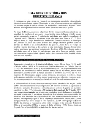 UMA BREVE HISTÓRIA DOS
                    DIREITOS HUMANOS
A crença de que toda a gente, em virtude da sua humanidade, tem direito a determinados
direitos é razoavelmente recente. No entanto, as suas raízes encontram-se em tradições e
documentos antigos de muitas culturas. Foi necessário o catalisador da Segunda Guerra
Mundial para impelir os direitos humanos para o ribalta e a consciência globais.

Ao longo da História, as pessoas adquiriram direitos e responsabilidades através da sua
qualidade de membros de um grupo – uma família, nação indígena, religião, estrato
social, comunidade ou cargo. A maioria das sociedades teve tradições semelhantes à
“regra de ouro”: “Não faças aos outros o que não queres que façam a ti.” O Livro
Sagrado Hindu, o Código Babilónico de Hammurabi, a Bíblia, o Alcorão e as Antologias
de Confúcio são cinco das fontes escritas mais antigas abordam questões como os
deveres, os direitos e as responsabilidades das pessoas. Além disso, os códigos de
conduta e justiça dos Incas e dos Aztecas e uma Constituição Iroquesa foram fontes
nativas americanas que existiram bastante antes do século XVIII. Na realidade, todas as
sociedades, quer sob a forma de tradição oral, quer sob a forma de tradição escrita,
tiveram sistemas de propriedade e justiça, assim como formas de cuidar da saúde e bem-
estar dos seus membros.

Precursores dos documentos de direitos humanos do século XX

Documentos reivindicativos de direitos individuais, como a Magna Carta (1215), a Bill
of Rights inglesa (1689), a Declaração dos Direitos Humanos e do Cidadão francesa
(1789) e a Constituição e a Bill of Rights americanas (1791) são os precursores escritos
de muitos dos documentos de direitos humanos de hoje em dia. No entanto, muitos destes
documentos, quando levados à prática, excluíam as mulheres, as pessoas de cor e os
membros de determinados grupos sociais, religiosos, económicos e políticos. Ainda
assim, pessoas oprimidas em todo o mundo basearam-se nos princípios expressos nestes
documentos para apoiarem revoluções reivindicativas do direito à auto-determinação.

A lei internacional de direitos humanos contemporânea e a fundação das Nações Unidas
(ONU) têm antecedentes históricos importantes. Os esforços no século XIX para que se
proibisse o comércio de escravos e se limitassem os horrores da guerra são exemplos
significativos. Em 1919, foi criada a Organização Internacional do Trabalho (OIT)
para supervisionar tratados que protegessem os direitos dos trabalhadores, incluindo a
sua saúde e segurança. A questão da protecção de determinados grupos minoritários foi
levantada pela Sociedade das Nações (SDN) no final da Primeira Guerra Mundial. No
entanto, esta organização para a paz e cooperação internacional, criada pelos Aliados
europeus vitoriosos, nunca atingiu os seus objectivos. A SDN falhou porque os Estados
Unidos da América se recusaram a aderir e não conseguiu evitar a invasão do Japão à
China e à Manchúria (1931) e o ataque da Itália à Etiópia (1935). Com o início da
Segunda Guerra Mundial (1939), a Sociedade das Nações acabou.



O nascimento das Nações Unidas


                                                                                     18
 