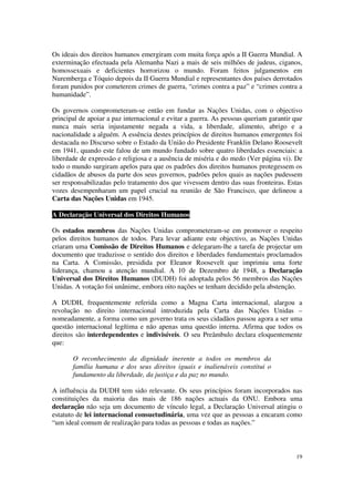 Os ideais dos direitos humanos emergiram com muita força após a II Guerra Mundial. A
exterminação efectuada pela Alemanha Nazi a mais de seis milhões de judeus, ciganos,
homossexuais e deficientes horrorizou o mundo. Foram feitos julgamentos em
Nuremberga e Tóquio depois da II Guerra Mundial e representantes dos países derrotados
foram punidos por cometerem crimes de guerra, “crimes contra a paz” e “crimes contra a
humanidade”.

Os governos comprometeram-se então em fundar as Nações Unidas, com o objectivo
principal de apoiar a paz internacional e evitar a guerra. As pessoas queriam garantir que
nunca mais seria injustamente negada a vida, a liberdade, alimento, abrigo e a
nacionalidade a alguém. A essência destes princípios de direitos humanos emergentes foi
destacada no Discurso sobre o Estado da União do Presidente Franklin Delano Roosevelt
em 1941, quando este falou de um mundo fundado sobre quatro liberdades essenciais: a
liberdade de expressão e religiosa e a ausência de miséria e do medo (Ver página vi). De
todo o mundo surgiram apelos para que os padrões dos direitos humanos protegessem os
cidadãos de abusos da parte dos seus governos, padrões pelos quais as nações pudessem
ser responsabilizadas pelo tratamento dos que vivessem dentro das suas fronteiras. Estas
vozes desempenharam um papel crucial na reunião de São Francisco, que delineou a
Carta das Nações Unidas em 1945.

A Declaração Universal dos Direitos Humanos

Os estados membros das Nações Unidas comprometeram-se em promover o respeito
pelos direitos humanos de todos. Para levar adiante este objectivo, as Nações Unidas
criaram uma Comissão de Direitos Humanos e delegaram-lhe a tarefa de projectar um
documento que traduzisse o sentido dos direitos e liberdades fundamentais proclamados
na Carta. A Comissão, presidida por Eleanor Roosevelt que imprimiu uma forte
liderança, chamou a atenção mundial. A 10 de Dezembro de 1948, a Declaração
Universal dos Direitos Humanos (DUDH) foi adoptada pelos 56 membros das Nações
Unidas. A votação foi unânime, embora oito nações se tenham decidido pela abstenção.

A DUDH, frequentemente referida como a Magna Carta internacional, alargou a
revolução no direito internacional introduzida pela Carta das Nações Unidas –
nomeadamente, a forma como um governo trata os seus cidadãos passou agora a ser uma
questão internacional legítima e não apenas uma questão interna. Afirma que todos os
direitos são interdependentes e indivisíveis. O seu Preâmbulo declara eloquentemente
que:

       O reconhecimento da dignidade inerente a todos os membros da
       família humana e dos seus direitos iguais e inalienáveis constitui o
       fundamento da liberdade, da justiça e da paz no mundo.

A influência da DUDH tem sido relevante. Os seus princípios foram incorporados nas
constituições da maioria das mais de 186 nações actuais da ONU. Embora uma
declaração não seja um documento de vínculo legal, a Declaração Universal atingiu o
estatuto de lei internacional consuetudinária, uma vez que as pessoas a encaram como
“um ideal comum de realização para todas as pessoas e todas as nações.”



                                                                                       19
 