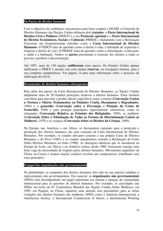 Os Pactos de direitos humanos

Com o objectivo de estabelecer mecanismos para fazer cumprir a DUDH, a Comissão de
Direitos Humanos das Nações Unidas delineou dois tratados: o Pacto Internacional de
Direitos Civis e Políticos (PIDCP) e o seu Protocolo opcional e o Pacto Internacional
de Direitos Económicos, Sociais e Culturais (PIDESC). Juntamente com a Declaração
Universal, são frequentemente referidos como a Carta Internacional de Direitos
Humanos. O PIDCP trata de questões como o direito à vida, à liberdade de expressão e
religiosa e direito de voto. O PIDESC trata de questões como a alimentação, a educação,
a saúde e a habitação. Ambos os pactos proclamam a extensão dos direitos a todas as
pessoas e proíbem a discriminação.

Até 1997, mais de 130 nações ratificaram estes pactos. Os Estados Unidos apenas
ratificaram o PIDCP e mesmo este com muitas reservas, ou excepções formais, para a
sua completa complacência. Ver página 14 para mais informação sobre o processo de
ratificação dos EUA.

Documentos de direitos humanos subsequentes

Para além dos pactos da Carta Internacional de Direitos Humanos, as Nações Unidas
adoptaram mais de 20 tratados principais relativos a direitos humanos. Estes incluem
convénios para prevenir e proibir abusos específicos como a tortura (Convenção Contra
a Tortura e Outros Tratamentos ou Punições Cruéis, Desumanos e Degradantes,
1984) e o genocídio (Convenção sobre a Prevenção e Punição do Crime de
Genocídio, 1948) e para proteger populações especialmente vulneráveis, como os
refugiados (Convenção Relativa ao Estatuto dos Refugiados, 1950), as mulheres
(Convenção Sobre a Eliminação de Todas as Formas de Discriminação Contra as
Mulheres, 1979) e as crianças (Convenção Sobre os Direitos da Criança, 1989).

Na Europa, nas Américas e em África, os documentos regionais para a protecção e
promoção dos direitos humanos são uma extensão da Carta Internacional de Direitos
Humanos. Por exemplo, os estados africanos criaram a sua própria Carta de Direitos
Humanos e do Povo (1981) e os estados muçulmanos criaram a Declaração do Cairo
Sobre Direitos Humanos no Islão (1990). As alterações drásticas que se sucederam na
Europa de Leste, em África e na América Latina, desde 1989, trouxeram consigo uma
forte vaga de necessidade de respeito pelos direitos humanos. Movimentos populares na
China, na Coreia e noutras nações asiáticas revelam um compromisso semelhante com
estes princípios.

O papel das organizações não governamentais

Na globalidade, os campeões dos direitos humanos têm sido na sua maioria cidadãos e
representantes não governamentais. Em especial, as organizações não governamentais
(ONGs) têm desempenhado um papel importante em chamar a atenção da comunidade
internacional para as questões de direitos humanos. Por exemplo, as actividades das
ONGs em torno da IV Conferência Mundial das Nações Unidas Sobre Mulheres, em
1995, em Pequim, na China, captaram uma atenção sem precedentes para as sérias
violações dos direitos humanos das mulheres. ONGs como a Amnistia Internacional, a
Antislavery Society, a International Commission of Jurists, a International Working


                                                                                    20
 