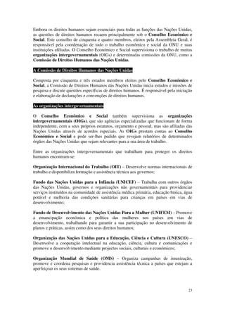 Embora os direitos humanos sejam essenciais para todas as funções das Nações Unidas,
as questões de direitos humanos recaem principalmente sob o Conselho Económico e
Social. Este conselho de cinquenta e quatro membros, eleitos pela Assembleia Geral, é
responsável pela coordenação de todo o trabalho económico e social da ONU e suas
instituições afiliadas. O Conselho Económico e Social supervisiona o trabalho de muitas
organizações intergovernamentais (OIGs) e determinadas comissões da ONU, como a
Comissão de Direitos Humanos das Nações Unidas.

A Comissão de Direitos Humanos das Nações Unidas

Composta por cinquenta e três estados membros eleitos pelo Conselho Económico e
Social, a Comissão de Direitos Humanos das Nações Unidas inicia estudos e missões de
pesquisa e discute questões específicas de direitos humanos. É responsável pela iniciação
e elaboração de declarações e convenções de direitos humanos.

As organizações intergovernamentais

O Conselho Económico e Social também supervisiona as organizações
intergovernamentais (OIGs), que são agências especializadas que funcionam de forma
independente, com a seus próprios estatutos, orçamento e pessoal, mas são afiliadas das
Nações Unidas através de acordos especiais. As OIGs prestam contas ao Conselho
Económico e Social e pode ser-lhes pedido que revejam relatórios de determinados
órgãos das Nações Unidas que sejam relevantes para a sua área de trabalho.

Entre as organizações intergovernamentais que trabalham para proteger os direitos
humanos encontram-se:

Organização Internacional do Trabalho (OIT) – Desenvolve normas internacionais de
trabalho e disponibiliza formação e assistência técnica aos governos;

Fundo das Nações Unidas para a Infância (UNICEF) – Trabalha com outros órgãos
das Nações Unidas, governos e organizações não governamentais para providenciar
serviços instituídos na comunidade de assistência médica primária, educação básica, água
potável e melhoria das condições sanitárias para crianças em países em vias de
desenvolvimento;

Fundo de Desenvolvimento das Nações Unidas Para a Mulher (UNIFEM) – Promove
a emancipação económica e política das mulheres nos países em vias de
desenvolvimento, trabalhando para garantir a sua participação no desenvolvimento de
planos e práticas, assim como dos seus direitos humanos;

Organização das Nações Unidas para a Educação, Ciência e Cultura (UNESCO) –
Desenvolve a cooperação intelectual na educação, ciência, cultura e comunicações e
promove o desenvolvimento mediante projectos sociais, culturais e económicos;

Organização Mundial de Saúde (OMS) – Organiza campanhas de imunização,
promove e coordena pesquisas e providencia assistência técnica a países que estejam a
aperfeiçoar os seus sistemas de saúde.



                                                                                      23
 