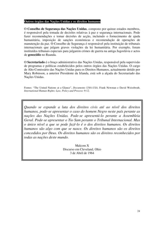 Outros órgãos das Nações Unidas e os direitos humanos

O Conselho de Segurança das Nações Unidas, composto por quinze estados membros,
é responsável pela tomada de decisões relativas à paz e segurança internacionais. Pode
fazer recomendações e tomar decisões de acção, incluindo o fornecimento de ajuda
humanitária, imposição de sanções económicas e recomendação de operações de
manutenção da paz. O Conselho de Segurança é responsável pela instituição de tribunais
internacionais que julgam graves violações da lei humanitária. Por exemplo, foram
instituídos tribunais especiais para julgarem crimes de guerra na antiga Jugoslávia e actos
de genocídio no Ruanda.

O Secretariado é o braço administrativo das Nações Unidas, responsável pela supervisão
de programas e políticas estabelecidos pelos outros órgãos das Nações Unidas. O cargo
de Alto Comissário das Nações Unidas para os Direitos Humanos, actualmente detido por
Mary Robinson, a anterior Presidente da Irlanda, está sob a alçada do Secretariado das
Nações Unidas.


Fontes: “The United Nations at a Glance”, Documento UNA-USA; Frank Newman e David Weissbrodt,
International Human Rights: Law, Policy and Process: 9-12.




Quando se expande a luta dos direitos civis até ao nível dos direitos
humanos, pode-se apresentar o caso do homem Negro neste país perante as
nações das Nações Unidas. Pode-se apresentá-lo perante a Assembleia
Geral. Pode-se apresentar o Tio Sam perante o Tribunal Internacional. Mas
o único nível a que se pode fazê-lo é o dos direitos humanos. Os direitos
humanos são algo com que se nasce. Os direitos humanos são os direitos
concedidos por Deus. Os direitos humanos são os direitos reconhecidos por
todas as nações deste mundo.

                                        Malcom X
                               Discurso em Cleveland, Ohio
                                    3 de Abril de 1964




                                                                                          24
 