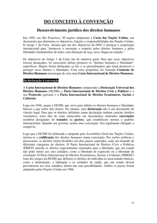 DO CONCEITO À CONVENÇÃO
          Desenvolvimento jurídico dos direitos humanos
Em 1945, em São Francisco, 50 nações adoptaram a Carta das Nações Unidas, um
documento que determina os objectivos, funções e responsabilidades das Nações Unidas.
O Artigo 1 da Carta declara que um dos objectivos da ONU é alcançar a cooperação
internacional para “promover e encorajar o respeito pelos direitos humanos e pelas
liberdades fundamentais de todos, sem distinção de raça, sexo, língua ou religião.”

Os objectivos do Artigo 1 da Carta são de natureza geral. Para que esses objectivos
fossem alcançados, foi necessário definir primeiro os “direitos humanos e liberdades”
específicos. Depois foram delineadas as leis e os procedimentos que iriam promover e
proteger esses direitos e liberdades. Com estes propósitos foi formada Comissão de
Direitos Humanos encarregue de criar uma Carta Internacional de Direitos Humanos.

Da declaração à convenção

A Carta Internacional de Direitos Humanos compreende a Declaração Universal dos
Direitos Humanos (DUDH), o Pacto Internacional de Direitos Civis e Políticos e o
seu Protocolo opcional e o Pacto Internacional de Direitos Económicos, Sociais e
Culturais.

Logo em 1948, surgiu a DUDH, que serve para definir os direitos humanos e liberdades
básicos a que todos têm direito. No entanto, uma declaração não é um documento de
vínculo legal. Para que os direitos definidos numa declaração tenham carácter jurídico
vinculativo, estes têm de estar enunciados em documentos chamados convenções
(também designados de tratados ou pactos), que estabelecem normas e padrões
internacionais. Quando um governo assina uma convenção, fica legalmente obrigado a
cumpri-la.

Logo que a DUDH foi delineada e adoptada pela Assembleia Geral das Nações Unidas,
iniciou-se a codificação dos direitos humanos numa convenção. Por razões políticas e
processuais, os direitos foram divididos em dois pactos separados, cada um tratando de
diferentes categorias de direitos. O Pacto Internacional de Direitos Civis e Políticos
(PIDCP) articula os direitos especialmente orientados para a liberdade, que um estado
não pode retirar aos seus cidadãos, como a liberdade de expressão ou a liberdade de
circulação. O Pacto Internacional de Direitos Económicos, Sociais e Culturais (PIDESC)
trata dos artigos da DUDH que definem os direitos do indivíduo às necessidades básicas,
como a alimentação, a habitação e os cuidados de saúde, que um estado deverá
providenciar aos seus cidadãos, dentro das suas possibilidades. Ambos os pactos foram
adoptados pelas Nações Unidas em 1966.




                                                                                    25
 