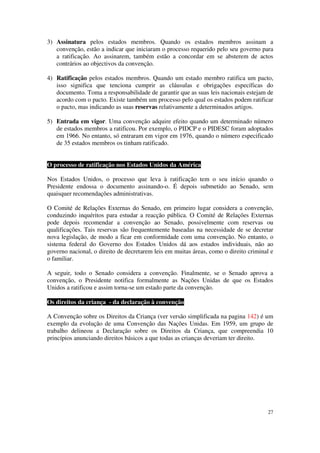 3) Assinatura pelos estados membros. Quando os estados membros assinam a
   convenção, estão a indicar que iniciaram o processo requerido pelo seu governo para
   a ratificação. Ao assinarem, também estão a concordar em se absterem de actos
   contrários ao objectivos da convenção.

4) Ratificação pelos estados membros. Quando um estado membro ratifica um pacto,
   isso significa que tenciona cumprir as cláusulas e obrigações específicas do
   documento. Toma a responsabilidade de garantir que as suas leis nacionais estejam de
   acordo com o pacto. Existe também um processo pelo qual os estados podem ratificar
   o pacto, mas indicando as suas reservas relativamente a determinados artigos.

5) Entrada em vigor. Uma convenção adquire efeito quando um determinado número
   de estados membros a ratificou. Por exemplo, o PIDCP e o PIDESC foram adoptados
   em 1966. No entanto, só entraram em vigor em 1976, quando o número especificado
   de 35 estados membros os tinham ratificado.


O processo de ratificação nos Estados Unidos da América

Nos Estados Unidos, o processo que leva à ratificação tem o seu início quando o
Presidente endossa o documento assinando-o. É depois submetido ao Senado, sem
quaisquer recomendações administrativas.

O Comité de Relações Externas do Senado, em primeiro lugar considera a convenção,
conduzindo inquéritos para estudar a reacção pública. O Comité de Relações Externas
pode depois recomendar a convenção ao Senado, possivelmente com reservas ou
qualificações. Tais reservas são frequentemente baseadas na necessidade de se decretar
nova legislação, de modo a ficar em conformidade com uma convenção. No entanto, o
sistema federal do Governo dos Estados Unidos dá aos estados individuais, não ao
governo nacional, o direito de decretarem leis em muitas áreas, como o direito criminal e
o familiar.

A seguir, todo o Senado considera a convenção. Finalmente, se o Senado aprova a
convenção, o Presidente notifica formalmente as Nações Unidas de que os Estados
Unidos a ratificou e assim torna-se um estado parte da convenção.

Os direitos da criança - da declaração à convenção

A Convenção sobre os Direitos da Criança (ver versão simplificada na pagina 142) é um
exemplo da evolução de uma Convenção das Nações Unidas. Em 1959, um grupo de
trabalho delineou a Declaração sobre os Direitos da Criança, que compreendia 10
princípios anunciando direitos básicos a que todas as crianças deveriam ter direito.




                                                                                      27
 