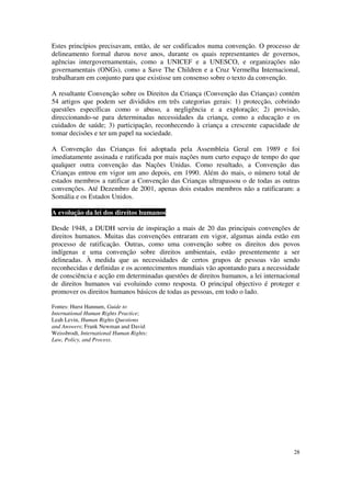 Estes princípios precisavam, então, de ser codificados numa convenção. O processo de
delineamento formal durou nove anos, durante os quais representantes de governos,
agências intergovernamentais, como a UNICEF e a UNESCO, e organizações não
governamentais (ONGs), como a Save The Children e a Cruz Vermelha Internacional,
trabalharam em conjunto para que existisse um consenso sobre o texto da convenção.

A resultante Convenção sobre os Direitos da Criança (Convenção das Crianças) contém
54 artigos que podem ser divididos em três categorias gerais: 1) protecção, cobrindo
questões específicas como o abuso, a negligência e a exploração; 2) provisão,
direccionando-se para determinadas necessidades da criança, como a educação e os
cuidados de saúde; 3) participação, reconhecendo à criança a crescente capacidade de
tomar decisões e ter um papel na sociedade.

A Convenção das Crianças foi adoptada pela Assembleia Geral em 1989 e foi
imediatamente assinada e ratificada por mais nações num curto espaço de tempo do que
qualquer outra convenção das Nações Unidas. Como resultado, a Convenção das
Crianças entrou em vigor um ano depois, em 1990. Além do mais, o número total de
estados membros a ratificar a Convenção das Crianças ultrapassou o de todas as outras
convenções. Até Dezembro de 2001, apenas dois estados membros não a ratificaram: a
Somália e os Estados Unidos.

A evolução da lei dos direitos humanos

Desde 1948, a DUDH serviu de inspiração a mais de 20 das principais convenções de
direitos humanos. Muitas das convenções entraram em vigor, algumas ainda estão em
processo de ratificação. Outras, como uma convenção sobre os direitos dos povos
indígenas e uma convenção sobre direitos ambientais, estão presentemente a ser
delineadas. À medida que as necessidades de certos grupos de pessoas vão sendo
reconhecidas e definidas e os acontecimentos mundiais vão apontando para a necessidade
de consciência e acção em determinadas questões de direitos humanos, a lei internacional
de direitos humanos vai evoluindo como resposta. O principal objectivo é proteger e
promover os direitos humanos básicos de todas as pessoas, em todo o lado.

Fontes: Hurst Hannum, Guide to
International Human Rights Practice;
Leah Levin, Human Rights Questions
and Answers; Frank Newman and David
Weissbrodt, International Human Rights:
Law, Policy, and Process.




                                                                                     28
 