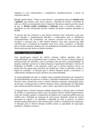 adquirem os seus conhecimentos e competências autodidacticamente e através da
experiência directa.

Quando alguém afirma, “Tenho os meus direitos”, normalmente pensa nos direitos civis
e políticos, que incluem, entre outros aspectos, a liberdade de reunião, a liberdade de
culto ou o direito a um julgamento justo e imparcial. São poucos aqueles que têm a noção
de que os direitos sociais, económicos e culturais, como a assistência médica, o
alojamento ou uma remuneração decente, também são direitos humanos garantidos na
DUDH.

As pessoas que não conhecem os seus direitos tornam-se mais vulneráveis a que estes
sejam abusados e frequentemente falta-lhes o conhecimento para os defenderem
convenientemente. Há, actualmente, um consenso crescente em todo o mundo que
reconhece a educação para e sobre direitos humanos como algo essencial que pode
contribuir para a construção de sociedades mais livres, justas e pacíficas. A educação
para os direitos humanos também está a ser gradualmente entendida como uma estratégia
efectiva para prevenir abusos de direitos humanos.

Direitos, responsabilidades e acção

Uma aprendizagem integral dos direitos humanos implica aprender sobre as
responsabilidades que acompanham todos os direitos. Uma vez que os direitos humanos
pertencem tanto aos indivíduos, como à sociedade como um todo, a responsabilidade de
respeitar, defender e promover os direitos humanos é igualmente individual e colectiva. O
Preâmbulo da DUDH, a este propósito, indica que os direitos humanos devem ser
promovidos não apenas pelos governos mas também por “todos os indivíduos e todos os
órgãos da sociedade”. A educação para os direitos humanos faculta a consciência e o
conhecimento indispensáveis para satisfazer esta responsabilidade.

As responsabilidades de todos os cidadãos numa sociedade democrática são inseparáveis
da responsabilidade de promover os direitos e liberdades fundamentais. Para que possam
florescer, tanto a democracia como os direitos humanos requerem a participação activa
das pessoas. A educação para os direitos humanos inclui a aprendizagem de capacidades
para a defesa dos direitos humanos – para se falar e agir todos os dias em nome deles.

A educação para os direitos humanos também proporciona os alicerces para a resolução
de conflitos e a promoção da ordem social. Os próprios direitos colidem frequentemente,
como, por exemplo, quando o compromisso de alguém com a segurança pública entra em
conflito com a liberdade de expressão de outra pessoa. Enquanto sistema de valores
alicerçado no respeito e na igualdade e dignidade de todas as pessoas, os direitos
humanos podem apresentar-se uma estrutura para a análise e resolução de tais diferenças.
A educação para os direitos humanos também ensina as capacidades de negociação,
mediação e chegada a consenso.




                                                                                      36
 