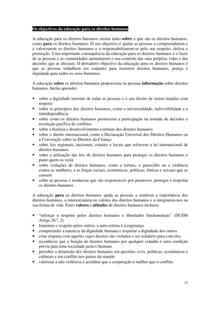 Os objectivos da educação para os direitos humanos

A educação para os direitos humanos ensina tanto sobre o que são os direitos humanos,
como para os direitos humanos. O seu objectivo é ajudar as pessoas a compreenderem e
a valorizarem os direitos humanos e a responsabilizarem-se pelo seu respeito, defesa e
promoção. Uma importante consequência da educação para os direitos humanos é o facto
de as pessoas e as comunidades aumentarem o seu controlo das suas próprias vidas e das
decisões que as afectam. O derradeiro objectivo da educação para os direitos humanos é
que as pessoas trabalhem em conjunto para trazerem direitos humanos, justiça e
dignidade para todos os seres humanos.

A educação sobre os direitos humanos proporciona às pessoas informação sobre direitos
humanos. Inclui aprender:

•   sobre a dignidade inerente de todas as pessoas e o seu direito de serem tratadas com
    respeito
•   sobre os princípios dos direitos humanos, como a universalidade, indivisibilidade e a
    interdependência
•   sobre como os direitos humanos promovem a participação na tomada de decisões e
    resolução pacífica de conflitos
•   sobre a história e desenvolvimento contínuo dos direitos humanos
•   sobre o direito internacional, como a Declaração Universal dos Direitos Humanos ou
    a Convenção sobre os Direitos da Criança
•   sobre leis regionais, nacionais, estatais e locais que reforcem a lei internacional de
    direitos humanos
•   sobre a utilização das leis de direitos humanos para proteger os direitos humanos e
    punir quem os viola
•   sobre violações de direitos humanos, como a tortura, o genocídio ou a violência
    contra as mulheres, e as forças sociais, económicas, políticas, étnicas e sexuais que as
    causam
•   sobre as pessoas e instâncias que são responsáveis por promover, proteger e respeitar
    os direitos humanos

A educação para os direitos humanos ajuda as pessoas a sentirem a importância dos
direitos humanos, a interiorizarem os valores dos direitos humanos e a integrarem-nos na
sua forma de vida. Estes valores e atitudes de direitos humanos incluem:

•   “reforçar o respeito pelos direitos humanos e liberdades fundamentais” (DUDH
    Artigo 26.º, 2)
•   fomentar o respeito pelos outros, a auto-estima e a esperança
•   compreender a natureza da dignidade humana e respeitar a dignidade dos outros
•   criar empatia com aqueles cujos direitos são violados e ser solidário para com eles
•   reconhecer que a fruição de direitos humanos por qualquer cidadão é uma condição
    prévia para uma sociedade justa e humana
•   perceber a dimensão dos direitos humanos em questões civis, políticas, económicas e
    culturais e em conflito nos países do mundo
•   valorizar a não violência e acreditar que a cooperação é melhor que o conflito



                                                                                         37
 