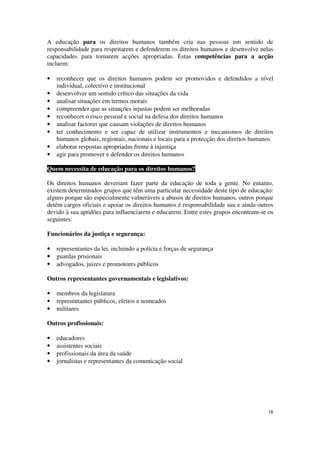 A educação para os direitos humanos também cria nas pessoas um sentido de
responsabilidade para respeitarem e defenderem os direitos humanos e desenvolve nelas
capacidades para tomarem acções apropriadas. Estas competências para a acção
incluem:

•   reconhecer que os direitos humanos podem ser promovidos e defendidos a nível
    individual, colectivo e institucional
•   desenvolver um sentido crítico das situações da vida
•   analisar situações em termos morais
•   compreender que as situações injustas podem ser melhoradas
•   reconhecer o risco pessoal e social na defesa dos direitos humanos
•   analisar factores que causam violações de direitos humanos
•   ter conhecimento e ser capaz de utilizar instrumentos e mecanismos de direitos
    humanos globais, regionais, nacionais e locais para a protecção dos direitos humanos
•   elaborar respostas apropriadas frente à injustiça
•   agir para promover e defender os direitos humanos

Quem necessita de educação para os direitos humanos?

Os direitos humanos deveriam fazer parte da educação de toda a gente. No entanto,
existem determinados grupos que têm uma particular necessidade deste tipo de educação:
alguns porque são especialmente vulneráveis a abusos de direitos humanos, outros porque
detêm cargos oficiais e apoiar os direitos humanos é responsabilidade sua e ainda outros
devido à sua aptidões para influenciarem e educarem. Entre estes grupos encontram-se os
seguintes:

Funcionários da justiça e segurança:

•   representantes da lei, incluindo a polícia e forças de segurança
•   guardas prisionais
•   advogados, juizes e promotores públicos

Outros representantes governamentais e legislativos:

•   membros da legislatura
•   representantes públicos, eleitos e nomeados
•   militares

Outros profissionais:

•   educadores
•   assistentes sociais
•   profissionais da área da saúde
•   jornalistas e representantes da comunicação social




                                                                                     38
 