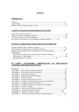 ÍNDICE

INTRODUÇÃO

Prefácio ...........................................................................................................................7
Apresentação ................................................................................................................. 9
Utilizar o Direitos Humanos Aqui e Agora ..................................................................... 12


I PARTE: FUNDAMENTOS DOS DIREITOS HUMANOS

O que são os direitos humanos?.........................................................................................16
Uma breve história dos direitos humanos.........................................................................18
As Nações Unidas e os direitos Humanos........................................................................22
Do conceito à convenção: como evoluíram os direitos humanos.................25


II PARTE: O DIREITO DE CONHECERES OS TEUS DIREITOS

Porquê a educação para os direitos humanos?...............................................................33
Uma introdução à educação para os direitos humanos.....................................................35
Questões mais frequentes sobre a educação para os direitos humanos........................40
Metodologias
 Uma grelha conceptual para a educação para os direitos humanos ...............................45
 Como ensinar e o que ensinar.........................................................................................46
 Estratégias para um workshop ..............................................................47


III PARTE: ACTIVIDADES: APRESENTAÇÃO                                                             DA        DECLARAÇÃO
UNIVERSAL DOS DIREITOS HUMANOS

Introdução..........................................................................................................................51
Actividade 1 – Seres humanos / direitos humanos..........................................................52
Actividade 2 – Uma árvore de direitos humanos............................................................57
Actividade 3 – Necessidades e desejos...........................................................................58
Actividade 4 – Quadrados de direitos humanos...............................................................61
Actividade 5 – Um novo planeta......................................................................................63
Actividade 6 – Os direitos humanos nas notícias............................................................66
Actividade 7 – O mapa dos direitos humanos na nossa comunidade...............................69
Actividade 8 – Comparar documentos de direitos ...........................................................71
Actividade 9 – Os direitos humanos no mundo e na comunidade...................................74
Actividade 10 – Janelas e espelhos...................................................................................78
Actividade 11 – Dar uma face humana aos direitos ......................................................82
Actividade 12 – Literatura e direitos humanos........................................................84
Actividade 13 – História e direitos humanos...........................................................88
Actividade 14 – Ciência, tecnologia, ambiente e direitos humanos...............................92




                                                                                                                                     4
 