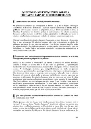 QUESTÕES MAIS FREQUENTES SOBRE A
         EDUCAÇÃO PARA OS DIREITOS HUMANOS

? O conhecimento dos direitos cívicos e políticos é suficiente?

Os primeiros documentos que consagravam os direitos - e. g. Bill of Rights, Declaração
dos Direitos do Homem e do Cidadão - incluíam predominantemente os direitos civis e
políticos, entre os quais o direito ao julgamento justo, o direito de reunião, o direito à
liberdade de expressão e o direito à prática de culto religioso. No entanto, os direitos
humanos também incluem os direitos sociais, económicos e culturais, tais como o
direito a uma habitação condigna, aos cuidados de saúde e a uma remuneração justa.

O actual entendimento dos direitos humanos fundamenta-se num sistema de valores mais
lato e mais abrangente. Os direitos humanos não estão referenciados ao direito de
cidadania exclusivo de um país em particular. Nos direitos humanos também estão
incluídas as relações dos indivíduos uns com os outros assim como as relações entre os
indivíduos e o Estado. Todo o ser humano tem direito a conhecer os seus direitos e a
saber o modo como exercê-los.


? É necessário uma formação específica para ensinar direitos humanos? E se eu não
conseguir responder às perguntas das pessoas?

Poucos de nós tivemos a oportunidade de estudar a temática dos direitos humanos
durante os tempos de escola. Isto é um dos lados do problema. A aprendizagem
fundamenta-se no interesse manifestado, na curiosidade e na ligação pessoal à matéria em
estudo. A investigação confirma que, independentemente da idade, as pessoas
memorizam e aprendem melhor quando participam no próprio processo de aprendizagem.
Não temos de saber todas as respostas para promover a educação para os direitos
humanos; só temos de saber ajudar as pessoas, incluindo nós mesmos, a procurar as
respostas. A abordagem dos direitos humanos feita, por vezes, de um ponto de vista
estritamente legal, suscita conformismo, aborrecimento e uma sensação de incapacidade.
Não é necessário ser um especialista em questões legais. O que é preciso é estar aberto à
participação no processo de aprendizagem. Por essa razão, as abordagens pedagógicas
melhor sucedidas na educação para os direitos humanos apontam, em grande parte, para
uma participação activa, recurso a jogos de papéis, debates, discussão, dramatização e
trabalho em pequenos grupos que são, aliás, abordadas neste livro.


? Qual a relação entre o conhecimento dos direitos humanos e o trabalho em favor
da comunidade onde vivo?

Muitas pessoas estão envolvidas num trabalho em prol dos direitos humanos sem o
saberem! O uso do termo “direitos humanos”, geralmente utilizado na acepção dos
direitos civis e políticos garantidos na Constituição e outras leis, contribui para que
muitas pessoas que trabalham nas áreas do direito social, económico e cultural não se
apercebam que também são defensoras dos direitos humanos. Veja-se a observação de


                                                                                       40
 