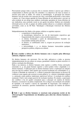 Precisamente porque todas as pessoas têm os mesmos direitos é preciso que saibam e
compreendam os direitos que têm. Os conteúdos e os objectivos são mais ou menos os
mesmos para todas as idades. Só variam as metodologias. A percepção dos direitos
humanos varia de acordo com o percurso de vida, a actividade profissional, a faixa etária,
o género, etc. Uma criança aprende de forma diferente de um adolescente e um juiz ou
uma residente de um abrigo para mulheres molestadas aprendem de forma diferente de
um sindicalista, uma assistente social ou um agente da polícia. Embora um orientador
informado possa ser útil, os grupos de adultos podem educar-se a si próprios utilizando
actividades como as da III Parte “Introdução à Declaração Universal dos Direitos
Humanos.”

Independentemente das idades e dos grupos, enfatize os seguintes aspectos:
          - a experiência vivida pela pessoa;
          - as metodologias interactivas em vez de intervenções expositivas que
             frequentemente dão origem a uma assistência passiva;
          - os direitos formulados a partir de ideias/pensamentos baseados nas
             necessidades sentidas pelas pessoas;
          - os direitos, se conflituantes entre si, exigem um processo de avaliação
             meticuloso;
          - a universalidade, i. e., os direitos humanos transcendem qualquer
             perspectiva política, religiosa ou cultural.


? Como conciliar a defesa dos direitos humanos com o respeito pelas diferenças
culturais, religiosas e outras?

Os direitos humanos são universais. Por um lado, aplicam-se a todas as pessoas
independentemente da sua cultura ou crenças, garantindo o direito ao pleno exercício e à
defesa e aceitação das diferenças.
Dada a sua natureza, os direitos humanos estão sujeitos a conflito. Certas convicções
enraizadas (e. g. um grupo humano superior a outro) podem violar a dignidade e os
direitos humanos. A Educação para os direitos humanos inclui a exploração de soluções
para este tipo de conflitos, tanto aqueles que ocorrem localmente nas comunidades (e. g.
o direito à liberdade de expressão vs. o direito à protecção relativamente ao discurso da
violência) como aqueles que ocorrem à escala global (e. g. o direito à identidade cultural
vs. protecção contra práticas tradicionais opressivas/ lesivas). A resolução de conflitos
raramente é fácil e nem sempre passível de resolução imediata. No entanto, a apreciação
dos conflitos à luz do quadro conceptual para a educação em matéria de direitos
humanos, é essencial à sua plena compreensão. Só se chega à sua resolução com atitudes
de equidade e de respeito e através da capacidade de negociação, com mediação e
construção de consensos, questões fundamentais na educação em matéria de direitos
humanos.


? Onde é que os direitos humanos se encaixam num programa escolar já tão
sobrecarregado? Especialmente em disciplinas para além das ciências humanas e
sociais?




                                                                                       42
 