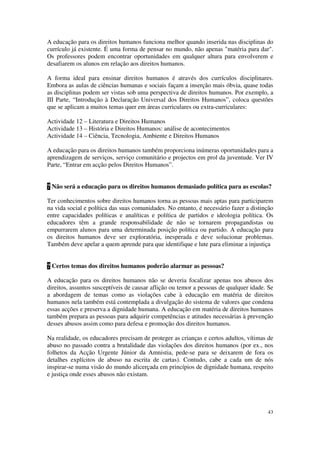 A educação para os direitos humanos funciona melhor quando inserida nas disciplinas do
currículo já existente. É uma forma de pensar no mundo, não apenas "matéria para dar".
Os professores podem encontrar oportunidades em qualquer altura para envolverem e
desafiarem os alunos em relação aos direitos humanos.

A forma ideal para ensinar direitos humanos é através dos currículos disciplinares.
Embora as aulas de ciências humanas e sociais façam a inserção mais óbvia, quase todas
as disciplinas podem ser vistas sob uma perspectiva de direitos humanos. Por exemplo, a
III Parte, “Introdução à Declaração Universal dos Direitos Humanos”, coloca questões
que se aplicam a muitos temas quer em áreas curriculares ou extra-curriculares:

Actividade 12 – Literatura e Direitos Humanos
Actividade 13 – História e Direitos Humanos: análise de acontecimentos
Actividade 14 – Ciência, Tecnologia, Ambiente e Direitos Humanos

A educação para os direitos humanos também proporciona inúmeras oportunidades para a
aprendizagem de serviços, serviço comunitário e projectos em prol da juventude. Ver IV
Parte, “Entrar em acção pelos Direitos Humanos”.


? Não será a educação para os direitos humanos demasiado política para as escolas?

Ter conhecimentos sobre direitos humanos torna as pessoas mais aptas para participarem
na vida social e política das suas comunidades. No entanto, é necessário fazer a distinção
entre capacidades políticas e analíticas e política de partidos e ideologia política. Os
educadores têm a grande responsabilidade de não se tornarem propagandistas ou
empurrarem alunos para uma determinada posição política ou partido. A educação para
os direitos humanos deve ser exploratória, inesperada e deve solucionar problemas.
Também deve apelar a quem aprende para que identifique e lute para eliminar a injustiça


? Certos temas dos direitos humanos poderão alarmar as pessoas?

A educação para os direitos humanos não se deveria focalizar apenas nos abusos dos
direitos, assuntos susceptíveis de causar aflição ou temor a pessoas de qualquer idade. Se
a abordagem de temas como as violações cabe à educação em matéria de direitos
humanos nela também está contemplada a divulgação do sistema de valores que condena
essas acções e preserva a dignidade humana. A educação em matéria de direitos humanos
também prepara as pessoas para adquirir competências e atitudes necessárias à prevenção
desses abusos assim como para defesa e promoção dos direitos humanos.

Na realidade, os educadores precisam de proteger as crianças e certos adultos, vítimas de
abuso no passado contra a brutalidade das violações dos direitos humanos (por ex., nos
folhetos da Acção Urgente Júnior da Amnistia, pede-se para se deixarem de fora os
detalhes explícitos de abuso na escrita de cartas). Contudo, cabe a cada um de nós
inspirar-se numa visão do mundo alicerçada em princípios de dignidade humana, respeito
e justiça onde esses abusos não existam.




                                                                                       43
 