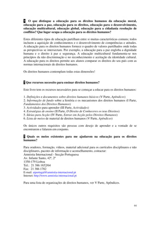 ? O que distingue a educação para os direitos humanos da educação moral,
educação para a paz, educação para os direitos, educação para o desenvolvimento,
educação multicultural, educação global, educação para a cidadania resolução de
conflitos? Que lugar ocupa a educação para os direitos humanos?

Estes diferentes tipos de educação partilham entre si muitas características comuns; todos
incluem a aquisição de conhecimentos e o desenvolvimento de competências e atitudes.
A educação para os direitos humanos fornece o quadro de valores partilhados onde todas
as perspectivas se intersectam. Por exemplo, a educação para a paz engloba a dignidade
humana e o direito à paz e segurança. A educação multicultural fundamenta-se nos
princípios da não discriminação e no reconhecimento e aceitação da identidade cultural.
A educação para os direitos permite aos alunos comparar os direitos do seu país com as
normas internacionais de direitos humanos.

Os direitos humanos contemplam todas estas dimensões!


? Que recursos necessito para ensinar direitos humanos?

Este livro tem os recursos necessários para se começar a educar para os direitos humanos:

1. Definições e documentos sobre direitos humanos básicos (V Parte, Apêndices)
2. Informação de fundo sobre a história e os mecanismos dos direitos humanos (I Parte,
Fundamentos dos Direitos Humanos)
3. Actividades para aprender (III Parte, Actividades)
4. Estratégias de ensino (II Parte, O Direito de Conheceres os teus Direitos)
5. Ideias para Acção (IV Parte, Entrar em Acção pelos Direitos Humanos)
6. Lista de meios de material de direitos humanos (V Parte, Apêndices)

Os únicos outros requisitos são pessoas com desejo de aprender e a vontade de se
encontrarem e falarem em conjunto.

? Quais os meios existentes para me ajudarem na educação para os direitos
humanos?

Para oradores, formação, vídeos, material adicional para os currículos disciplinares e não
disciplinares, pacotes de informação e aconselhamento, contactar:
Amnistia Internacional - Secção Portuguesa
Av. Infante Santo, 42º, 2º
1350-179 Lisboa
Tel.: 21 386 1652/64
Fax: 21 386 1782
E-mail: aiportugal@amnistia-internacional.pt
Internet: http://www.amnistia-internacional.pt

Para uma lista de organizações de direitos humanos, ver V Parte, Apêndices.




                                                                                       44
 