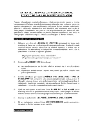 ESTRATÉGIAS PARA UM WORKSHOP SOBRE
          EDUCAÇÃO PARA OS DIREITOS HUMANOS

Porque a educação para os direitos humanos é relativamente recente, mesmo as pessoas
com pouca experiência na área são frequentemente chamadas para ensinarem outros. As
seguintes recomendações para uma formação eficiente de direitos humanos poderiam ser
aplicadas a diferentes públicos-alvo: um seminário para estudantes, uma acção de
formação para defensores da justiça social, um programa interno para professores, uma
apresentação sobre o desenvolvimento do pessoal para uma organização, uma acção de
formação para formadores dirigida a futuros educadores para os direitos humanos.

Componentes para um workshop eficaz

1)   Elabore o workshop sob a FORMA DE UM FUNIL, começando por temas mais
     genéricos de forma que envolva os participantes pessoalmente e depois vá focando
     progressivamente questões específicas de direitos humanos à medida que se
     aproxima do fim. O workshop deverá procurar o empenhamento e a acção, com os
     participantes a tratarem as seguintes questões:

           O que quero efectuar na minha comunidade?
           Do que necessito agora para atingir esse objectivo?

2)   Promova a PARTICIPAÇÃO do workshop:

     a)   procurando consenso nas decisões relativas ao rumo que o workshop deverá
          tomar;
     b)   regressando periodicamente à agenda para garantir que está no caminho certo
          para os participantes.

3)   Escolha actividades que sejam SENSÍVEIS AOS DIFERENTES TIPOS DE
     PARTICIPANTES. Os factores a ter em consideração incluem a idade, o nível de
     educação, a raça, a etnia, o sexo, a classe económica e a localização geográfica do
     participante. Igualmente importantes são as questões de direitos humanos que os
     participantes e respectiva comunidade considerem pertinentes.

4)   Ajude os participantes a sentir que fazem PARTE DE ALGO MAIOR que o
     workshop em si e a se aperceberem que os esforços para a educação para os direitos
     humanos estão a ser levados a cabo por pessoas de todo o país e de todo o mundo.

5)   Encoraje os participantes a EXPRESSAREM O QUE APRENDERAM.

6)   Dê aos participantes uma espécie de APOIO POSTERIOR quando começarem a
     introduzir os direitos humanos no seu trabalho.
   6)
   7)
Actividades do workshop




                                                                                     47
 