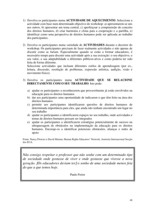 1) Envolva os participantes numa ACTIVIDADE DE AQUECIMENTO. Seleccione a
   actividade com base num determinado objectivo do workshop: a) apresentarem-se uns
   aos outros, b) apresentar um tema central, c) aperfeiçoar a compreensão do conceito
   dos direitos humanos, d) criar harmonia e clima para a cooperação e a partilha, e)
   identificar como uma perspectiva de direitos humanos pode ser aplicada ao trabalho
   dos participantes.

2) Envolva os participantes numa variedade de ACTIVIDADES durante o decorrer do
   workshop. Os participantes precisam de fazer realmente actividades e não apenas de
   discutir como as fariam. Especialmente quando se estão a formar educadores, é
   necessário tempo para discutir uma actividade após a sua execução: o seu objectivo, o
   seu valor, a sua adaptabilidade a diferentes públicos-alvos e como poderia ter sido
   feita de forma diferente.
   Seleccione actividades que incluam diferentes estilos de aprendizagem (por ex.,
   leitura, discussão, resolução de problemas, expressão artística, audição, visão e
   movimento físico).

3) Envolva os participantes numa ACTIVIDADE QUE                             SE    RELACIONE
   DIRECTAMENTE COM O SEU TRABALHO. Isto pode:

    a) ajudar os participantes a reconhecerem que provavelmente já estão envolvidos na
       educação para os direitos humanos
    b) dar aos participantes uma oportunidade de indicarem o que têm feito na área dos
       direitos humanos
    c) permitir aos participantes identificarem questões de direitos humanos de
       determinada importância para eles, que ainda não tenham encontrado um lugar no
       seu trabalho
    d) ajudar os participantes a identificarem espaços no seu trabalho, onde actividades e
       temas de direitos humanos possam ser integrados
    e) ajudar os participantes a identificarem estratégias potencialmente de sucesso na
       ultrapassagem de obstáculos na implementação da educação para os direitos
       humanos. Encoraje-os a identificar potenciais obstáculos, alianças e redes de
       apoio

Fonte: Nancy Flowers e David Shiman, Human Rights Educators’ Network, Amnistia Internacional Secção
dos EUA.




Não consigo respeitar o professor que não sonhe com um determinado tipo
de sociedade onde gostasse de viver e onde gostasse que vivesse a nova
geração. [Os educadores deviam ter] o sonho de uma sociedade menos feia
do que a que temos hoje.

                                          Paulo Freire




                                                                                                48
 