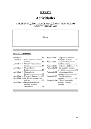 III PARTE

                                           Actividades
    APRESENTAÇÃO DA DECLARAÇÃO UNIVERSAL DOS
               DIREITOS HUMANOS



                                                         Figura




III PARTE CONTEÚDOS:

Introdução....................... .......................51   Actividade 8 – Comparar documentos
Actividade 1 – Seres humanos / direitos                                      de direitos humanos........71
                humanos..........................52           Actividade 9 – Os direitos humanos no
Actividade 2 – Uma árvore de direitos                                        mundo e em casa............74
                humanos..........................57           Actividade 10 – Janelas e espelhos........ 78
Actividade 3 – Necessidades e                                 Actividade 11 – Dar uma face humana
                desejos.............................58                       aos direitos......................82
Actividade 4 – Quadrados de                                   Actividade 12 – Literatura e direitos
                direitos.............................61                      humanos.........................84
Actividade 5 – Um novo planeta............63                  Actividade 13 – História e direitos
Actividade 6 – Os direitos humanos nas                                       humanos.........................88
                notícias............................66        Actividade 14 – Ciência, tecnologia,
Actividade 7 – O mapa dos direitos                                           ambiente e direitos
                humanos na nossa                                             humanos.........................92
                comunidade.....................69




                                                                                                              49
 