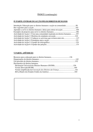 ÍNDICE (continuação)


IV PARTE: ENTRAR EM ACÇÃO PELOS DIREITOS HUMANOS

Introdução: Educação para os direitos humanos e acção na comunidade......................98
Dez sugestões para a acção............................................................................................102
Aprender a servir os direitos humanos: ideias para entrar em acção..............................104
Exemplos de projectos para servir os direitos humanos.................................................106
Actividade de Acção 1: Criar uma comunidade inspirada em direitos humanos...........107
Actividade de Acção 2: Histórias de estudantes em acção...........................................110
Actividade de Acção 3: Conhecer os activistas que existem entre nós...........................117
Actividade de Acção 4: Estratégias para a acção...........................................................121
Actividade de Acção 5: O poder da esferográfica..........................................................124
Actividade de Acção 6: O poder das petições.................................................................131



V PARTE: APÊNDICES

Recursos para a educação para os direitos humanos........................................136
Organizações de direitos humanos.................................................................................145
Um glossário de direitos humanos................................................................................152
Documentos de direitos humanos
 Declaração Universal dos Direitos Humanos (DUDH).........................................156
 Versão abreviada DUDH.........................................................................................160
 Versão simplificada da Convenção dos Direitos da Criança....................................161
 Bill of Rights dos Estados Unidos da América ...............................……………….165




                                                                                                                        5
 