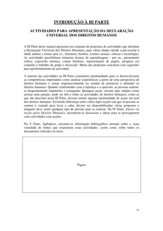 INTRODUÇÃO À III PARTE

    ACTIVIDADES PARA APRESENTAÇÃO DA DECLARAÇÃO
           UNIVERSAL DOS DIREITOS HUMANOS

A III Parte deste manual apresenta um conjunto de propostas de actividades que abordam
a Declaração Universal dos Direitos Humanos, para várias idades (desde a pré-escolar à
idade adulta) e temas (por ex., literatura, história, eventos actuais, ciência e tecnologia).
As actividades possibilitam inúmeras formas de aprendizagem - por ex., pensamento
crítico, expressão artística, contar histórias, representação de papéis, pesquisa em
conjunto e trabalho de grupo e discussão. Muita das propostas concluem com sugestões
para aprofundamento da actividade.

A maioria das actividades na III Parte constituem oportunidades para se desenvolverem
as competências importantes como analisar experiências a partir de uma perspectiva de
direitos humanos e actuar responsavelmente no sentido de promover e defender os
direitos humanos. Quando confrontadas com a injustiça e a opressão, as pessoas sentem-
se frequentemente impotentes e esmagadas. Qualquer acção, mesmo algo simples como
assinar uma petição, pode ser útil e todas as actividades de direitos humanos, como as
que são descritas nesta III Parte, deviam incluir alguma oportunidade de acção em prol
dos direitos humanos. Existindo diferenças entre vários tipos acções em que as pessoas se
sentem à vontade para levar a cabo, devem ser disponibilizadas várias propostas e
ninguém deve sentir qualquer tipo de pressão para as realizar. Na IV Parte, Entrar em
Acção pelos Direitos Humanos, encontram-se discussões e ideias para se prosseguirem
estas actividades com acções.

Na V Parte, Apêndices, encontra-se informação bibliográfica anotada sobre a vasta
variedade de fontes que inspiraram estas actividades, assim como sobre todos os
documentos referidos no texto.




                                           Figura




                                                                                          51
 