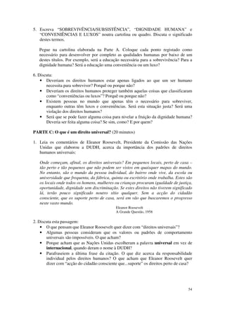 5. Escreva “SOBREVIVÊNCIA/SUBSISTÊNCIA”, “DIGNIDADE HUMANA” e
   “CONVENIÊNCIAS E LUXOS” noutra cartolina ou quadro. Discuta o significado
   destes termos.

   Pegue na cartolina elaborada na Parte A. Coloque cada ponto registado como
   necessário para desenvolver por completo as qualidades humanas por baixo de um
   destes títulos. Por exemplo, será a educação necessária para a sobrevivência? Para a
   dignidade humana? Será a educação uma conveniência ou um luxo?

6. Discuta:
    • Deveriam os direitos humanos estar apenas ligados ao que um ser humano
       necessita para sobreviver? Porquê ou porque não?
    • Deveriam os direitos humanos proteger também aquelas coisas que classificaram
       como “conveniências ou luxos”? Porquê ou porque não?
    • Existem pessoas no mundo que apenas têm o necessário para sobreviver,
       enquanto outras têm luxos e conveniências. Será esta situação justa? Será uma
       violação dos direitos humanos?
    • Será que se pode fazer alguma coisa para nivelar a fruição da dignidade humana?
       Deveria ser feita alguma coisa? Se sim, como? E por quem?

PARTE C: O que é um direito universal? (20 minutos)

1. Leia os comentários de Eleanor Roosevelt, Presidente da Comissão das Nações
   Unidas que elaborou a DUDH, acerca da importância dos padrões de direitos
   humanos universais:

   Onde começam, afinal, os direitos universais? Em pequenos locais, perto de casa –
   tão perto e tão pequenos que não podem ser vistos em quaisquer mapas do mundo.
   No entanto, são o mundo da pessoa individual, do bairro onde vive, da escola ou
   universidade que frequenta, da fábrica, quinta ou escritório onde trabalha. Estes são
   os locais onde todos os homens, mulheres ou crianças procuram igualdade de justiça,
   oportunidade, dignidade sem discriminação. Se estes direitos não tiverem significado
   lá, terão pouco significado noutro sítio qualquer. Sem a acção do cidadão
   consciente, que os suporte perto de casa, será em vão que buscaremos o progresso
   neste vasto mundo.
                                             Eleanor Roosevelt
                                             A Grande Questão, 1958

2. Discuta esta passagem:
    • O que pensam que Eleanor Roosevelt quer dizer com “direitos universais”?
    • Algumas pessoas consideram que os valores ou padrões de comportamento
       universais são impossíveis. O que acham?
    • Porque acham que as Nações Unidas escolheram a palavra universal em vez de
       internacional, quando deram o nome à DUDH?
    • Parafraseiem a última frase da citação. O que diz acerca da responsabilidade
       individual pelos direitos humanos? O que acham que Eleanor Roosevelt quer
       dizer com “acção do cidadão consciente que...suporte” os direitos perto de casa?




                                                                                     54
 