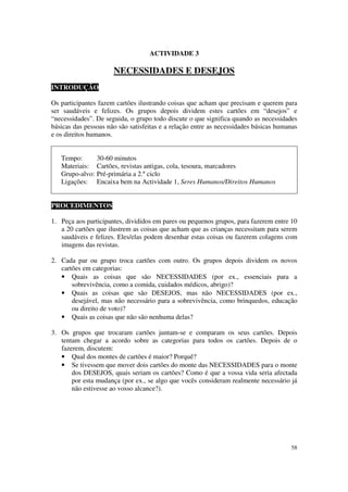 ACTIVIDADE 3

                      NECESSIDADES E DESEJOS
INTRODUÇÃO

Os participantes fazem cartões ilustrando coisas que acham que precisam e querem para
ser saudáveis e felizes. Os grupos depois dividem estes cartões em “desejos” e
“necessidades”. De seguida, o grupo todo discute o que significa quando as necessidades
básicas das pessoas não são satisfeitas e a relação entre as necessidades básicas humanas
e os direitos humanos.


   Tempo:        30-60 minutos
   Materiais:    Cartões, revistas antigas, cola, tesoura, marcadores
   Grupo-alvo:   Pré-primária a 2.º ciclo
   Ligações:     Encaixa bem na Actividade 1, Seres Humanos/Direitos Humanos


PROCEDIMENTOS

1. Peça aos participantes, divididos em pares ou pequenos grupos, para fazerem entre 10
   a 20 cartões que ilustrem as coisas que acham que as crianças necessitam para serem
   saudáveis e felizes. Eles/elas podem desenhar estas coisas ou fazerem colagens com
   imagens das revistas.

2. Cada par ou grupo troca cartões com outro. Os grupos depois dividem os novos
   cartões em categorias:
   • Quais as coisas que são NECESSIDADES (por ex., essenciais para a
       sobrevivência, como a comida, cuidados médicos, abrigo)?
   • Quais as coisas que são DESEJOS, mas não NECESSIDADES (por ex.,
       desejável, mas não necessário para a sobrevivência, como brinquedos, educação
       ou direito de voto)?
   • Quais as coisas que não são nenhuma delas?

3. Os grupos que trocaram cartões juntam-se e comparam os seus cartões. Depois
   tentam chegar a acordo sobre as categorias para todos os cartões. Depois de o
   fazerem, discutem:
   • Qual dos montes de cartões é maior? Porquê?
   • Se tivessem que mover dois cartões do monte das NECESSIDADES para o monte
       dos DESEJOS, quais seriam os cartões? Como é que a vossa vida seria afectada
       por esta mudança (por ex., se algo que vocês consideram realmente necessário já
       não estivesse ao vosso alcance?).




                                                                                      58
 
