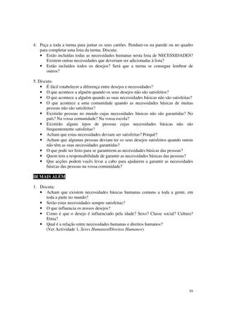 4. Peça a toda a turma para juntar os seus cartões. Pendure-os na parede ou no quadro
   para completar uma lista da turma. Discuta:
   • Estão incluídas todas as necessidades humanas nesta lista de NECESSIDADES?
       Existem outras necessidades que deveriam ser adicionadas à lista?
   • Estão incluídos todos os desejos? Será que a turma se consegue lembrar de
       outros?

5. Discuta:
    • É fácil estabelecer a diferença entre desejos e necessidades?
    • O que acontece a alguém quando os seus desejos não são satisfeitos?
    • O que acontece a alguém quando as suas necessidades básicas não são satisfeitas?
    • O que acontece a uma comunidade quando as necessidades básicas de muitas
       pessoas não são satisfeitas?
    • Existirão pessoas no mundo cujas necessidades básicas não são garantidas? No
       país? Na vossa comunidade? Na vossa escola?
    • Existirão alguns tipos de pessoas cujas necessidades básicas não são
       frequentemente satisfeitas?
    • Acham que estas necessidades deviam ser satisfeitas? Porquê?
    • Acham que algumas pessoas deviam ter os seus desejos satisfeitos quando outras
       não têm as suas necessidades garantidas?
    • O que pode ser feito para se garantirem as necessidades básicas das pessoas?
    • Quem tem a responsabilidade de garantir as necessidades básicas das pessoas?
    • Que acções podem vocês levar a cabo para ajudarem a garantir as necessidades
       básicas das pessoas na vossa comunidade?

IR MAIS ALÉM

1. Discuta:
   • Acham que existem necessidades básicas humanas comuns a toda a gente, em
      toda a parte no mundo?
   • Serão estas necessidades sempre satisfeitas?
   • O que influencia os nossos desejos?
   • Como é que o desejo é influenciado pela idade? Sexo? Classe social? Cultura?
      Etnia?
   • Qual é a relação entre necessidades humanas e direitos humanos?
      (Ver Actividade 1, Seres Humanos/Direitos Humanos)




                                                                                   59
 