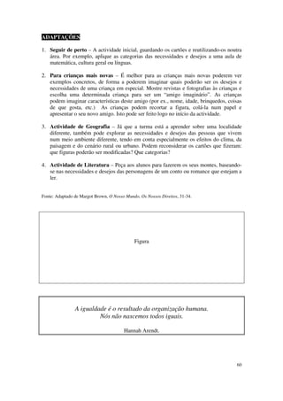ADAPTAÇÕES

1. Seguir de perto – A actividade inicial, guardando os cartões e reutilizando-os noutra
   área. Por exemplo, aplique as categorias das necessidades e desejos a uma aula de
   matemática, cultura geral ou línguas.

2. Para crianças mais novas – É melhor para as crianças mais novas poderem ver
   exemplos concretos, de forma a poderem imaginar quais poderão ser os desejos e
   necessidades de uma criança em especial. Mostre revistas e fotografias às crianças e
   escolha uma determinada criança para ser um “amigo imaginário”. As crianças
   podem imaginar características deste amigo (por ex., nome, idade, brinquedos, coisas
   de que gosta, etc.) As crianças podem recortar a figura, colá-la num papel e
   apresentar o seu novo amigo. Isto pode ser feito logo no início da actividade.

3. Actividade de Geografia – Já que a turma está a aprender sobre uma localidade
   diferente, também pode explorar as necessidades e desejos das pessoas que vivem
   num meio ambiente diferente, tendo em conta especialmente os efeitos do clima, da
   paisagem e do cenário rural ou urbano. Podem reconsiderar os cartões que fizeram:
   que figuras poderão ser modificadas? Que categorias?

4. Actividade de Literatura – Peça aos alunos para fazerem os seus montes, baseando-
   se nas necessidades e desejos das personagens de um conto ou romance que estejam a
   ler.


Fonte: Adaptado de Margot Brown, O Nosso Mundo, Os Nossos Direitos, 31-34.




                                             Figura




                A igualdade é o resultado da organização humana.
                         Nós não nascemos todos iguais.

                                        Hannah Arendt.




                                                                                     60
 