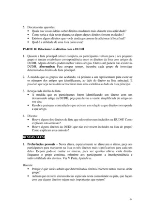 5. Discuta estas questões:
   • Quais das vossas ideias sobre direitos mudaram mais durante esta actividade?
   • Como seria a vida neste planeta se alguns destes direitos fossem excluídos?
   • Existem alguns direitos que vocês ainda gostassem de adicionar à lista final?
   • Qual é a utilidade de uma lista como esta?

PARTE B: Relacionar os direitos com a DUDH

1. Quando a lista principal estiver completa, os participantes voltam para o seu pequeno
   grupo e tentam estabelecer correspondência entre os direitos da lista com artigos da
   DUDH. Alguns direitos podem incluir vários artigos. Outros até podem não existir na
   DUDH. Alternativa: Para poupar tempo, incumba cada grupo de investigar
   determinados direitos da lista principal.

2. À medida que os grupos vão acabando, vá pedindo a um representante para escrever
   os números dos artigos que identificaram, ao lado do direito na lista principal. É
   possível que seja necessário acrescentar mais uma cartolina ao lado da lista principal.

3. Reveja cada direito da lista.
   • À medida que os participantes forem identificando um direito com um
      determinado artigo da DUDH, peça para lerem a versão simplificada do artigo em
      voz alta.
   • Resolva quaisquer contradições que existam em relação a que direito corresponde
      a que artigo.

4. Discuta:
   • Houve alguns dos direitos da lista que não estivessem incluídos na DUDH? Como
      explicam esta omissão?
   • Houve alguns direitos da DUDH que não estivessem incluídos na lista do grupo?
      Como explicam esta omissão?

IR MAIS ALÉM

1. Preferências pessoais – Nesta altura, especialmente se afrouxara o ritmo, peça aos
   participantes para marcarem na lista os três direitos mais significativos para cada um
   deles. Depois pode-se contar as marcas, para ver quantas obteve cada direito.
   Enquanto o grupo continua, relembre aos participantes a interdependência e
   indivisibilidade dos direitos. Ver V Parte, Apêndices.

Discuta:
   • Porque é que vocês acham que determinados direitos recebem tantas marcas deste
       grupo?
   • Acham que existem circunstâncias especiais nesta comunidade ou país, que façam
       com que alguns direitos sejam mais importantes que outros?




                                                                                       64
 