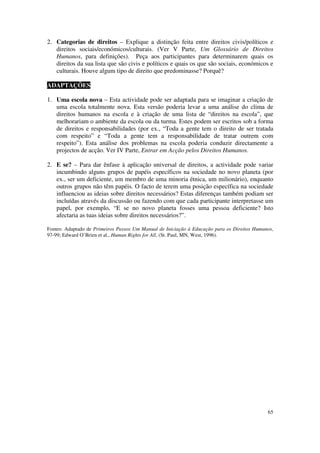 2. Categorias de direitos – Explique a distinção feita entre direitos civis/políticos e
   direitos sociais/económicos/culturais. (Ver V Parte, Um Glossário de Direitos
   Humanos, para definições). Peça aos participantes para determinarem quais os
   direitos da sua lista que são civis e políticos e quais os que são sociais, económicos e
   culturais. Houve algum tipo de direito que predominasse? Porquê?

ADAPTAÇÕES

1. Uma escola nova – Esta actividade pode ser adaptada para se imaginar a criação de
   uma escola totalmente nova. Esta versão poderia levar a uma análise do clima de
   direitos humanos na escola e à criação de uma lista de “direitos na escola”, que
   melhorariam o ambiente da escola ou da turma. Estes podem ser escritos sob a forma
   de direitos e responsabilidades (por ex., “Toda a gente tem o direito de ser tratada
   com respeito” e “Toda a gente tem a responsabilidade de tratar outrem com
   respeito”). Esta análise dos problemas na escola poderia conduzir directamente a
   projectos de acção. Ver IV Parte, Entrar em Acção pelos Direitos Humanos.

2. E se? – Para dar ênfase à aplicação universal de direitos, a actividade pode variar
   incumbindo alguns grupos de papéis específicos na sociedade no novo planeta (por
   ex., ser um deficiente, um membro de uma minoria étnica, um milionário), enquanto
   outros grupos não têm papéis. O facto de terem uma posição específica na sociedade
   influenciou as ideias sobre direitos necessários? Estas diferenças também podiam ser
   incluídas através da discussão ou fazendo com que cada participante interpretasse um
   papel, por exemplo, “E se no novo planeta fosses uma pessoa deficiente? Isto
   afectaria as tuas ideias sobre direitos necessários?”.

Fontes: Adaptado de Primeiros Passos Um Manual de Iniciação à Educação para os Direitos Humanos,
97-99; Edward O’Brien et al., Human Rights for All, (St. Paul, MN, West, 1996).




                                                                                             65
 