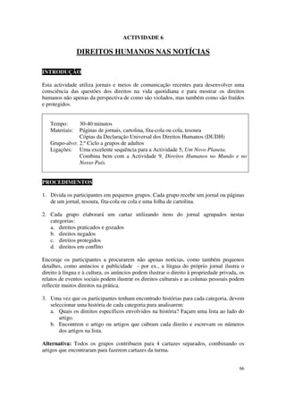 ACTIVIDADE 6

                DIREITOS HUMANOS NAS NOTÍCIAS

INTRODUÇÃO

Esta actividade utiliza jornais e meios de comunicação recentes para desenvolver uma
consciência das questões dos direitos na vida quotidiana e para mostrar os direitos
humanos não apenas da perspectiva de como são violados, mas também como são fruídos
e protegidos.


   Tempo:      30-40 minutos
   Materiais:  Páginas de jornais, cartolina, fita-cola ou cola, tesoura
               Cópias da Declaração Universal dos Direitos Humanos (DUDH)
   Grupo-alvo: 2.º Ciclo a grupos de adultos
   Ligações: Uma excelente sequência para a Actividade 5, Um Novo Planeta.
               Combina bem com a Actividade 9, Direitos Humanos no Mundo e no
               Nosso País.


PROCEDIMENTOS

1. Divida os participantes em pequenos grupos. Cada grupo recebe um jornal ou páginas
   de um jornal, tesoura, fita-cola ou cola e uma folha de cartolina.

2. Cada grupo elaborará um cartaz utilizando itens do jornal agrupados nestas
   categorias:
   a. direitos praticados e gozados
   b. direitos negados
   c. direitos protegidos
   d. direitos em conflito

Encoraje os participantes a procurarem não apenas notícias, como também pequenos
detalhes, como anúncios e publicidade - por ex., a língua do próprio jornal ilustra o
direito à língua e à cultura, os anúncios podem ilustrar o direito à propriedade privada, os
relatos de eventos sociais podem ilustrar os direitos culturais e as colunas pessoais podem
reflectir muitos direitos na prática.

3. Uma vez que os participantes tenham encontrado histórias para cada categoria, devem
   seleccionar uma história de cada categoria para analisarem:
   a. Quais os direitos específicos envolvidos na história? Façam uma lista ao lado do
       artigo.
   b. Encontrem o artigo ou artigos que cubram cada direito e escrevam os números
       dos artigos na lista.

Alternativa: Todos os grupos contribuem para 4 cartazes separados, combinando os
artigos que encontraram para fazerem cartazes da turma.


                                                                                         66
 