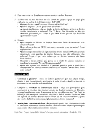 4. Peça a um porta-voz de cada grupo para resumir as escolhas do grupo.

5. Escolha uma ou duas histórias de cada cartaz dos grupos e peça ao grupo para
   explicar a sua análise da história em termos da DUDH:
   • Quais os direitos específicos envolvidos em várias histórias?
   • Quais os artigos da DUDH que estavam envolvidos?
   • A maioria das histórias estavam ligadas a direitos políticos e civis ou a direitos
      sociais, económicos e culturais? Ver V Parte, Um Glossário de Direitos
      Humanos, para definições. Porque é que vocês acham que um tipo de direito
      aparecia mais vezes?

6. Discuta:
   • Que categorias de história de direitos foram mais fáceis de encontrar? Mais
      difíceis? Porquê?
   • Houve alguns artigos da DUDH que apareceram mais vezes que outros? Como
      explicam isto?
   • Quantos artigos mencionavam explicitamente direitos humanos? Quantos estavam
      relacionados com questões de direitos humanos, mas não utilizavam estas
      palavras? Porque é que vocês acham que os direitos humanos não foram
      mencionados?
   • Baseando-se nestas notícias, qual parece ser o estado dos direitos humanos no
      mundo de hoje em dia? No país? E na comunidade?
   • Quais são algumas das iniciativas e posições positivas para a protecção e
      cumprimento dos direitos humanos indicados nas histórias? Quem está a tomar
      estas acções?

IR MAIS ALÉM

1. Continuar a procurar – Deixe os cartazes pendurados por mais algum tempo,
   durante o qual os participantes continuarão a juntar recortes. Avalie novamente os
   cartazes e efectue uma discussão conclusiva.

2. Compare a cobertura da comunicação social – Peça aos participantes para
   compararem a cobertura das mesmas histórias de direitos humanos em diferentes
   jornais e/ou diferentes meios de comunicação (por ex., rádio, revistas, TV). Quais as
   diferenças que conseguem observar na importância dada à história? No ênfase dado
   aos aspectos da história? Existem várias versões de um só acontecimento? Alguma
   das versões da história mencionava explicitamente os direitos humanos?

3. Avaliação da cobertura televisiva – Peça aos participantes para verem um noticiário
   na televisão e anotarem os assuntos cobertos e a quantidade de tempo dispensado para
   cada assunto relacionado com os direitos humanos.

Fonte: Nancy Flowers, Human Rights Educator’s Network, Amnistia Internacional – Secção dos EUA.




                                                                                                  67
 