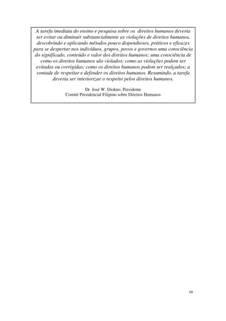 A tarefa imediata do ensino e pesquisa sobre os direitos humanos deveria
 ser evitar ou diminuir substancialmente as violações de direitos humanos,
  descobrindo e aplicando métodos pouco dispendiosos, práticos e eficazes
para se despertar nos indivíduos, grupos, povos e governos uma consciência
 do significado, conteúdo e valor dos direitos humanos; uma consciência de
    como os direitos humanos são violados; como as violações podem ser
 evitadas ou corrigidas; como os direitos humanos podem ser realçados; a
  vontade de respeitar e defender os direitos humanos. Resumindo, a tarefa
          deveria ser interiorizar o respeito pelos direitos humanos.

                        Dr. José W. Diokno, Presidente
              Comité Presidencial Filipino sobre Direitos Humanos




                                                                        68
 