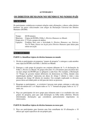ACTIVIDADE 9

OS DIREITOS HUMANOS NO MUNDO E NO NOSSO PAÍS
INTRODUÇÃO

Os participantes estabelecem eventuais relações entre afirmações e abusos sobre direitos
humanos em países seleccionados com artigos da Declaração Universal dos Direitos
Humanos (DUDH).


  Tempo:        60-90 minutos
  Materiais:    Cópias da DUDH e Folha 1, Direitos Humanos no Mundo
  Grupo-alvo:   2.º Ciclo a grupos de adultos
  Ligações:     Combina bem com a Actividade 6, Direitos Humanos nas Notícias.
                Ver IV Parte, Entrar em Acção pelos Direitos Humanos para ideias para
                entrar em acção.


PROCEDIMENTOS

PARTE A: Identificar tópicos de direitos humanos no mundo

1. Divida os participantes em pequenos “grupos de pesquisa” e entregue a cada membro
   uma cópia da DUDH e da Folha 1, Direitos no Mundo.

2. Entregue a cada grupo de pesquisa um conjunto diferente de 3 a 6 declarações da
   Folha 1, Direitos no Mundo. Os grupos têm entre 15 a 20 minutos para encontrar dois
   ou mais artigos da DUDH que se apliquem a cada frase. Por exemplo, a Declaração
   12 “Tropas do governo matam defensores da democracia na China, durante uma
   manifestação pacífica” representa um abuso do Artigo 3 (direito à vida) e uma
   afirmação do Artigo 20 (direito de reunião). Um exemplo explicando os diversos
   passos desta actividade pode ser útil para dar início ao processo.

3. Reagrupe os participantes: se existirem 4 pessoas num grupo, entregue a cada uma
   delas um número de 1 a 4. Depois todos os “n.º 1” formam um grupo, todos os “n.º 2”
   outro, etc.

4. Peça aos participantes do novo grupo para relatarem entre si os resultados dos seus
   grupos de pesquisa, para que cada declaração na folha tenha cobertura. Discuta
   determinadas declarações que considerem particularmente importantes ou
   interessantes.


PARTE B: Identificar tópicos de direitos humanos no nosso país

5. Peça aos participantes para fazerem uma lista semelhante de 10 afirmações e 10
   abusos que sejam específicos do seu próprio país.



                                                                                     74
 
