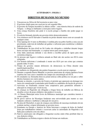 ACTIVIDADE 9 – FOLHA 1

                 DIREITOS HUMANOS NO MUNDO
1. Uma pessoa na África do Sul recenseia-se para votar.
2. O governo chinês pune um casal por ter um segundo filho.
3. O governo da Turquia incendeia as aldeias curdas – uma minoria étnica do sudeste da
    Turquia – e obriga os habitantes a irem para outros lugares.
4. Uma criança brasileira não pode ir à escola porque a família não poder pagar os
    livros.
5. O exército birmanês derruba um governo eleito democraticamente.
6. Um criminoso em El Salvador é mantido na prisão durante meses sem ser acusado de
    qualquer crime.
7. Uma rapariga de 14 anos na Birmânia é vendida pela sua pobre família a uma casa de
    prostituição, onde tem de trabalhar até ganhar o suficiente para reembolsar o dinheiro
    dado aos seus pais.
8. Trabalhadores da área têxtil no Sri Lanka são obrigados a trabalhar durante longas
    horas em lojas mal iluminadas e a esperar meses para serem pagos.
9. Uma índia americana defende o seu direito a recolher penas de águia para uma
    cerimónia religiosa.
10. As pessoas que fogem à violência armada no Haiti não são aceites nos EUA como
    refugiadas.
11. Um homem deficiente é condenado à morte nos EUA por um crime que cometeu
    quando tinha 14 anos.
12. Tropas do governo matam defensores da democracia na China durante uma
    manifestação pacífica.
13. As mulheres no Afeganistão não podem frequentar a escola nem ter emprego.
14. Durante a segunda Guerra Mundial, as pessoas americanas de origem japonesa foram
    expulsas das suas casas e mantidas em campos de concentração nos EUA.
15. Os estudantes na Alemanha lêem no jornal notícias sobre política no seu país e sobre
    direitos humanos nos outros países.
16. Durante as eleições, o governo da Croácia só permite que apareçam em destaque nos
    meios de comunicação (controlados pelo Estado) os candidatos da facção do governo.
17. Activistas na Guatemala criaram uma cooperativa para garantirem alimento e
    educação às crianças que vivem na rua.
18. As crianças no Paquistão são obrigadas a longas horas de trabalho em fábricas de
    alcatifas a troco de pouco dinheiro; não podem ir à escola.
19. A Câmara Municipal retira livros da biblioteca municipal que considera imorais e
    contra a pátria.
20. Os povos nativos da Nicarágua fundaram uma universidade para manter as suas
    tradições culturais e melhorar a educação do seu povo.
21. Na área de Chernobyl, os pais de crianças com defeitos de nascença resultantes de um
    acidente nuclear, exigem informação ao governo russo.
22. Estudantes na Europa e América do Norte boicotam a compra de bolas de futebol
    feitas por trabalhadores infantis e escrevem cartas às autoridades do Paquistão e da
    Índia para acabarem com este abuso.
23. Nativos americanos são obrigados a frequentar escolas onde é-lhes proibido falar os
    seus dialectos tribais.
24. Trabalhadores na Polónia exigem o direito de formar um sindicato.


                                                                                       76
 