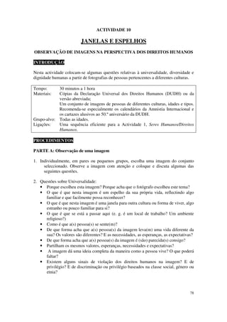 ACTIVIDADE 10

                          JANELAS E ESPELHOS
OBSERVAÇÃO DE IMAGENS NA PERSPECTIVA DOS DIREITOS HUMANOS

INTRODUÇÃO

Nesta actividade colocam-se algumas questões relativas à universalidade, diversidade e
dignidade humanas a partir de fotografias de pessoas pertencentes a diferentes culturas.

Tempo:      30 minutos a 1 hora
Materiais:  Cópias da Declaração Universal dos Direitos Humanos (DUDH) ou da
            versão abreviada;
            Um conjunto de imagens de pessoas de diferentes culturas, idades e tipos.
            Recomenda-se especialmente os calendários da Amnistia Internacional e
            os cartazes alusivos ao 50.º aniversário da DUDH.
Grupo-alvo: Todas as idades.
Ligações:   Uma sequência eficiente para a Actividade 1, Seres Humanos/Direitos
            Humanos.

PROCEDIMENTOS

PARTE A: Observação de uma imagem

1. Individualmente, em pares ou pequenos grupos, escolha uma imagem do conjunto
     seleccionado. Observe a imagem com atenção e coloque e discuta algumas das
     seguintes questões.

2. Questões sobre Universalidade:
   • Porque escolheu esta imagem? Porque acha que o fotógrafo escolheu este tema?
   • O que é que nesta imagem é um espelho da sua própria vida, reflectindo algo
      familiar e que facilmente possa reconhecer?
   • O que é que nesta imagem é uma janela para outra cultura ou forma de viver, algo
      estranho ou pouco familiar para si?
   • O que é que se está a passar aqui (e. g. é um local de trabalho? Um ambiente
      religioso?)
   • Como é que a(s) pessoa(s) se sente(m)?
   • De que forma acha que a(s) pessoa(s) da imagem leva(m) uma vida diferente da
      sua? Os valores são diferentes? E as necessidades, as esperanças, as expectativas?
   • De que forma acha que a(s) pessoa(s) da imagem é (são) parecida(s) consigo?
   • Partilham os mesmos valores, esperanças, necessidades e expectativas?
   • A imagem dá uma ideia completa da maneira como a pessoa vive? O que poderá
      faltar?
   • Existem alguns sinais de violação dos direitos humanos na imagem? E de
      privilégio? E de discriminação ou privilégio baseados na classe social, género ou
      etnia?



                                                                                     78
 