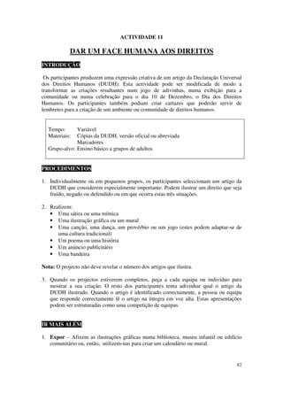 ACTIVIDADE 11

            DAR UM FACE HUMANA AOS DIREITOS
INTRODUÇÃO

 Os participantes produzem uma expressão criativa de um artigo da Declaração Universal
dos Direitos Humanos (DUDH). Esta actividade pode ser modificada de modo a
transformar as criações resultantes num jogo de adivinhas, numa exibição para a
comunidade ou numa celebração para o dia 10 de Dezembro, o Dia dos Direitos
Humanos. Os participantes também podiam criar cartazes que poderão servir de
lembretes para a criação de um ambiente ou comunidade de direitos humanos.


  Tempo:      Variável
  Materiais:  Cópias da DUDH, versão oficial ou abreviada
              Marcadores
  Grupo-alvo: Ensino básico a grupos de adultos


PROCEDIMENTOS

1. Individualmente ou em pequenos grupos, os participantes seleccionam um artigo da
   DUDH que considerem especialmente importante. Podem ilustrar um direito que seja
   fruído, negado ou defendido ou em que ocorra estas três situações.

2. Realizem:
   • Uma sátira ou uma mímica
   • Uma ilustração gráfica ou um mural
   • Uma canção, uma dança, um provérbio ou um jogo (estes podem adaptar-se de
      uma cultura tradicional)
   • Um poema ou uma história
   • Um anúncio publicitário
   • Uma bandeira

Nota: O projecto não deve revelar o número dos artigos que ilustra.

3. Quando os projectos estiverem completos, peça a cada equipa ou indivíduo para
   mostrar a sua criação. O resto dos participantes tenta adivinhar qual o artigo da
   DUDH ilustrado. Quando o artigo é identificado correctamente, a pessoa ou equipa
   que responde correctamente lê o artigo na íntegra em voz alta. Estas apresentações
   podem ser estruturadas como uma competição de equipas.


IR MAIS ALÉM

1. Expor – Afixem as ilustrações gráficas numa biblioteca, museu infantil ou edifício
   comunitário ou, então, utilizem-nas para criar um calendário ou mural.


                                                                                   82
 