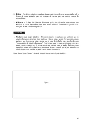 2. Exibir – As sátiras, mímicas, canções, danças ou textos podem ser apresentados sob a
   forma de uma actuação para os colegas de turma, pais ou outros grupos da
   comunidade.

3. Celebrar – O Dia dos Direitos Humanos pode ser celebrado planeando-se um
   Festival a 10 de Dezembro com base neste material. Convidem o jornal local,
   estações de TV e entidades públicas.


ADAPTAÇÃO

1. Cartazes para locais públicos – Criem ilustrações ou cartazes que lembrem que os
   direitos humanos deveriam fazer parte da vida de toda a gente. Por exemplo, criem
   cartazes que lembrem a toda a gente que o local de trabalho ou a escola são uma
   “comunidade de direitos humanos”. Nos locais onde existem problemas especiais,
   estes cartazes podem servir como ponto de partida para a acção. Definam uma
   estratégia para a utilização destes cartazes de forma a garantir que sejam honrados os
   direitos e ocorram mudanças positivas na vossa comunidade.

Fonte: Human Rights Educator’s Network, Amnistia Internacional – Secção dos EUA.




                                              Figura




                                                                                      83
 