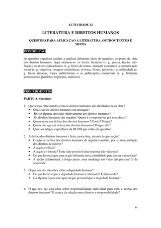 ACTIVIDADE 12

               LITERATURA E DIREITOS HUMANOS
    QUESTÕES PARA APLICAÇÃO À LITERATURA, OUTROS TEXTOS E
                           MEDIA

INTRODUÇÃO

As questões seguintes ajudam a analisar diferentes tipos de materiais do ponto de vista
dos direitos humanos. Aqui incluem-se: os textos literários (e. g. poesia, ficção, não-
ficção); os textos educacionais (e. g. livros de textos, manuais escolares); a comunicação
social (e. g. imprensa, imagens electrónicas, revistas, filmes, televisão); a publicidade (e.
g. frases rimadas, frases publicitárias) e as publicações comerciais (e. g. literatura
promocional, panfletos, logotipos, anúncios).



PROCEDIMENTOS

PARTE A: Questões

1. Que temas relacionados com os direitos humanos são abordados nesta obra?
   • Quais são os direitos humanos em destaque?
   • Existe alguma oposição relativamente aos direitos humanos?
   • Os direitos humanos são negados? Quem é o responsável por este abuso?
   • Quem actua em defesa dos direitos humanos? Como? Porquê?
   • Quem não age em defesa dos direitos humanos? Porque não?
   • Quais os artigos específicos da DUDH que estão em questão?

2. A defesa dos direitos humanos é feita, nesta obra, através de que acção?
   • O acto de defesa dos direitos humanos de alguém constitui, por si, uma violação
      dos direitos de outrem?
   • A acção é eficaz?
   • A acção é violenta? Teria sido possível uma resposta não-violenta?
   • De que forma é que uma acção diferente teria contribuído para alterar o resultado?
   • A acção determinará, a longo prazo, uma mudança nas vidas das pessoas? E da
      sociedade

3. O que nos diz esta obra sobre a dignidade humana?
   • De que forma é que a dignidade humana é afirmada? E diminuída?
   • Há alguma figura em especial que personifique a dignidade humana?


4. O que nos diz esta obra sobre responsabilidade individual para com a defesa dos
   direitos humanos? E acerca da relação entre direitos e responsabilidade?



                                                                                          84
 