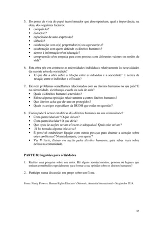 5. Do ponto de vista do papel transformador que desempenham, qual a importância, na
   obra, dos seguintes factores:
   • compaixão?
   • consenso?
   • capacidade de auto-expressão?
   • silêncio?
   • colaboração com o(s) perpetrador(es) ou agressor(es)?
   • colaboração com quem defende os direitos humanos?
   • acesso à informação e/ou educação?
   • compreensão e/ou empatia para com pessoas com diferentes valores ou modos de
      vida?

6. Esta obra põe em contraste as necessidades individuais relativamente às necessidades
   da maioria e/ou da sociedade?
   •   O que diz a obra sobre a relação entre o indivíduo e a sociedade? E acerca da
       relação entre o indivíduo e o Estado?

7. Existem problemas semelhantes relacionados com os direitos humanos no seu país? E
   na comunidade, vizinhança, escola ou sala de aula?
   • Quais os direitos humanos exercidos?
   • Existe alguma oposição relativamente a certos direitos humanos?
   • Que direitos acha que devem ser protegidos?
   • Quais os artigos específicos da DUDH que estão em questão?

8. Como poderá actuar em defesa dos direitos humanos na sua comunidade?
   • Com quem falariam? O que diriam?
   • Com quem iria falar? O que diria?
   • Que tipos de acções seriam eficazes e adequadas? Quais não seriam?
   • Já foi tomada alguma iniciativa?
   • É possível estabelecer ligação com outras pessoas para chamar a atenção sobre
     estes problemas? Nomeadamente, com quem?
   • Ver V Parte, Entrar em acção pelos direitos humanos, para saber mais sobre
     defesa na comunidade.


PARTE B: Sugestões para actividades

1. Realize uma pesquisa sobre um autor. Há alguns acontecimentos, pessoas ou lugares que
   tenham contribuído especialmente para formar a sua opinião sobre os direitos humanos?

2. Participe numa discussão em grupo sobre um filme.


Fonte: Nancy Flowers, Human Rights Educator’s Network, Amnistia Internacional – Secção dos EUA.




                                                                                                  85
 