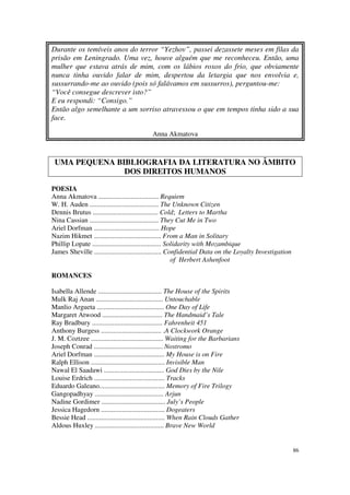 Durante os temíveis anos do terror “Yezhov”, passei dezassete meses em filas da
prisão em Leningrado. Uma vez, houve alguém que me reconheceu. Então, uma
mulher que estava atrás de mim, com os lábios roxos do frio, que obviamente
nunca tinha ouvido falar de mim, despertou da letargia que nos envolvia e,
sussurrando-me ao ouvido (pois só falávamos em sussurros), perguntou-me:
“Você consegue descrever isto?”
E eu respondi: “Consigo.”
Então algo semelhante a um sorriso atravessou o que em tempos tinha sido a sua
face.

                                            Anna Akmatova



 UMA PEQUENA BIBLIOGRAFIA DA LITERATURA NO ÂMBITO
               DOS DIREITOS HUMANOS

POESIA
Anna Akmatova ................................... Requiem
W. H. Auden ........................................ The Unknown Citizen
Dennis Brutus ...................................... Cold; Letters to Martha
Nina Cassian ........................................ They Cut Me in Two
Ariel Dorfman ...................................... Hope
Nazim Hikmet ....................................... From a Man in Solitary
Phillip Lopate ........................................ Solidarity with Mozambique
James Sheville ....................................... Confidential Data on the Loyalty Investigation
                                                          of Herbert Ashenfoot

ROMANCES

Isabella Allende ..................................... The House of the Spirits
Mulk Raj Anan ....................................... Untouchable
Manlio Argueta ....................................... One Day of Life
Margaret Atwood ................................... The Handmaid’s Tale
Ray Bradbury ......................................... Fahrenheit 451
Anthony Burgess ................................... .A Clockwork Orange
J. M. Coztzee .......................................... Waiting for the Barbarians
Joseph Conrad ........................................ Nostromo
Ariel Dorfman ......................................... My House is on Fire
Ralph Ellison ........................................... Invisible Man
Nawal El Saadawi ................................... God Dies by the Nile
Louise Erdrich ......................................... Tracks
Eduardo Galeano...................................... Memory of Fire Trilogy
Gangopadhyay ........................................ Arjun
Nadine Gordimer ..................................... July’s People
Jessica Hagedorn ..................................... Dogeaters
Bessie Head ............................................. When Rain Clouds Gather
Aldous Huxley ........................................ Brave New World


                                                                                                        86
 