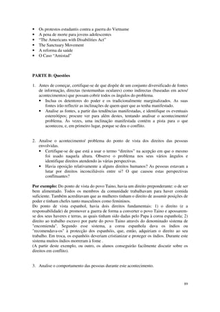 •   Os protestos estudantis contra a guerra do Vietname
•   A pena de morte para jovens adolescentes
•   “The Americans with Disabilities Act”
•   The Sanctuary Movement
•   A reforma da saúde
•   O Caso “Amistad”



PARTE B: Questões

1. Antes de começar, certifique-se de que dispõe de um conjunto diversificado de fontes
   de informação, directas (testemunhas oculares) como indirectas (baseadas em actos/
   acontecimentos) que possam cobrir todos os ângulos do problema.
   • Inclua os detentores do poder e os tradicionalmente marginalizados. As suas
       fontes irão reflectir as inclinações de quem quer que as tenha manifestado.
   • Analise as fontes, a partir das tendências manifestadas, e identifique os eventuais
       estereótipos; procure ver para além destes, tentando analisar o acontecimento/
       problema. Às vezes, uma inclinação manifestada contém a pista para o que
       aconteceu, e, em primeiro lugar, porque se deu o conflito.


2. Analise o acontecimento/ problema do ponto de vista dos direitos das pessoas
   envolvidas.
   • Certifique-se de que está a usar o termo “direitos” na acepção em que o mesmo
      foi usado naquela altura. Observe o problema nos seus vários ângulos e
      identifique direitos atendendo às várias perspectivas.
   • Havia oposição relativamente a alguns direitos humanos? As pessoas estavam a
      lutar por direitos inconciliáveis entre si? O que causou estas perspectivas
      conflituantes?

Por exemplo: Do ponto de vista do povo Taino, havia um direito preponderante: o de ser
bem alimentado. Todos os membros da comunidade trabalhavam para haver comida
suficiente. Também acreditavam que as mulheres tinham o direito de assumir posições de
poder e tinham chefes tanto masculinos como femininos.
Do ponto de vista espanhol, havia dois direitos fundamentais: 1) o direito (e a
responsabilidade) de promover a guerra de forma a converter o povo Taino e apossarem-
se dos seus haveres e terras, as quais tinham sido dadas pelo Papa à coroa espanhola; 2)
direito ao trabalho escravo por parte do povo Taino através do denominado sistema de
"encomienda". Segundo esse sistema, a coroa espanhola dava os índios ou
"recomendava-os" à protecção dos espanhóis, que, então, adquiriam o direito ao seu
trabalho. Em troca, os espanhóis deveriam cristianizar e proteger os índios. Durante este
sistema muitos índios morreram à fome .
(A partir deste exemplo, ou outro, os alunos conseguirão facilmente discutir sobre os
direitos em conflito).


3. Analise o comportamento das pessoas durante este acontecimento.



                                                                                      89
 
